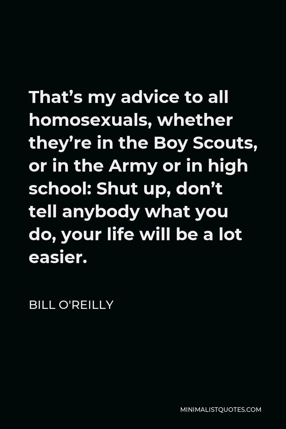 Bill O'Reilly Quote - That’s my advice to all homosexuals, whether they’re in the Boy Scouts, or in the Army or in high school: Shut up, don’t tell anybody what you do, your life will be a lot easier.