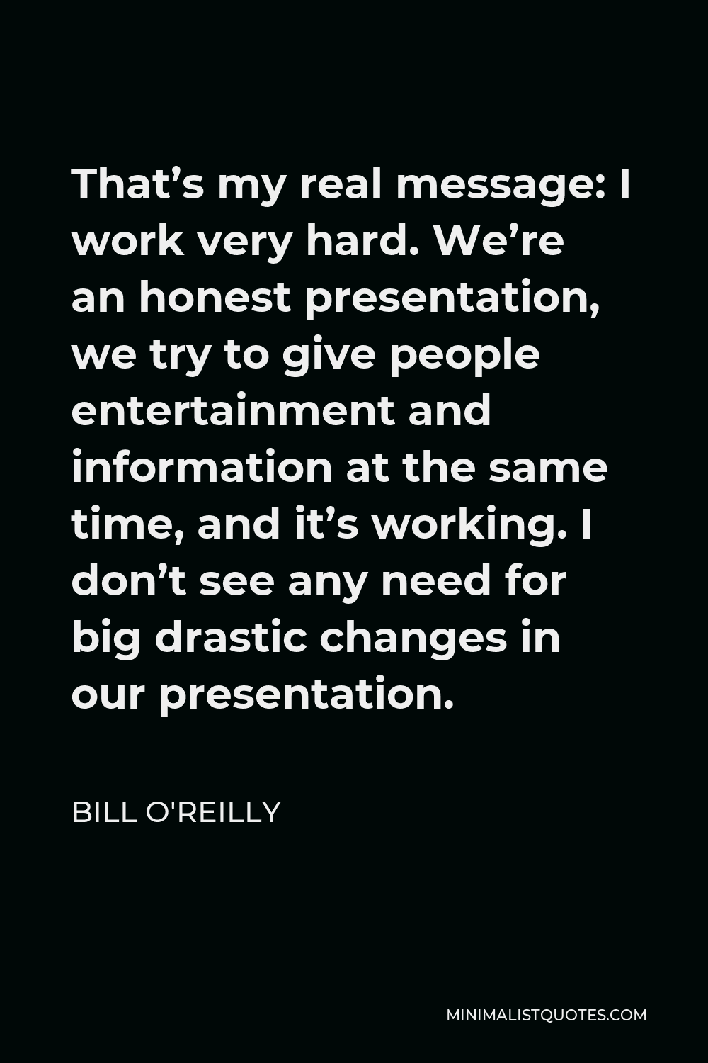Bill O'Reilly Quote - That’s my real message: I work very hard. We’re an honest presentation, we try to give people entertainment and information at the same time, and it’s working. I don’t see any need for big drastic changes in our presentation.