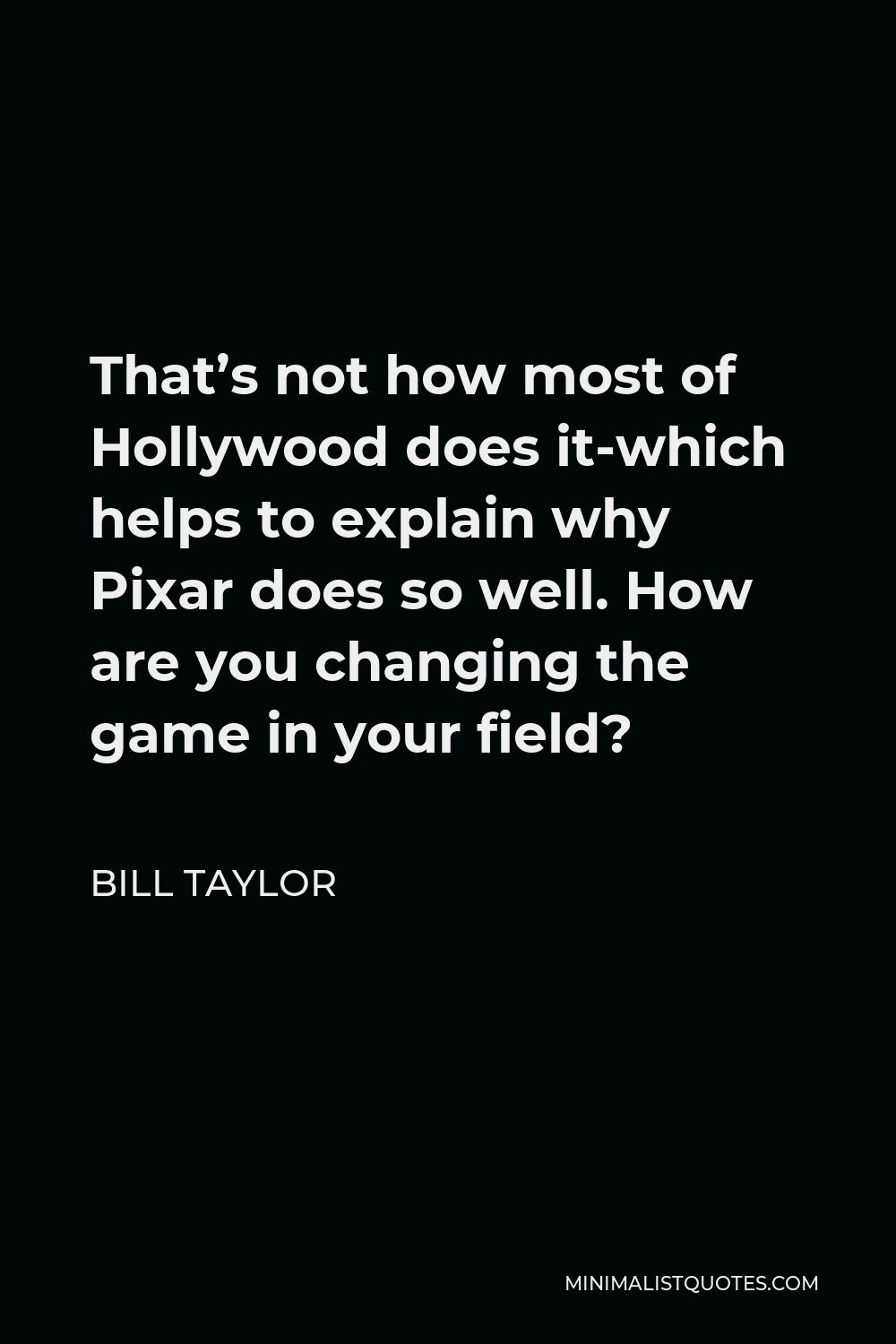 Bill Taylor Quote - That’s not how most of Hollywood does it-which helps to explain why Pixar does so well. How are you changing the game in your field?