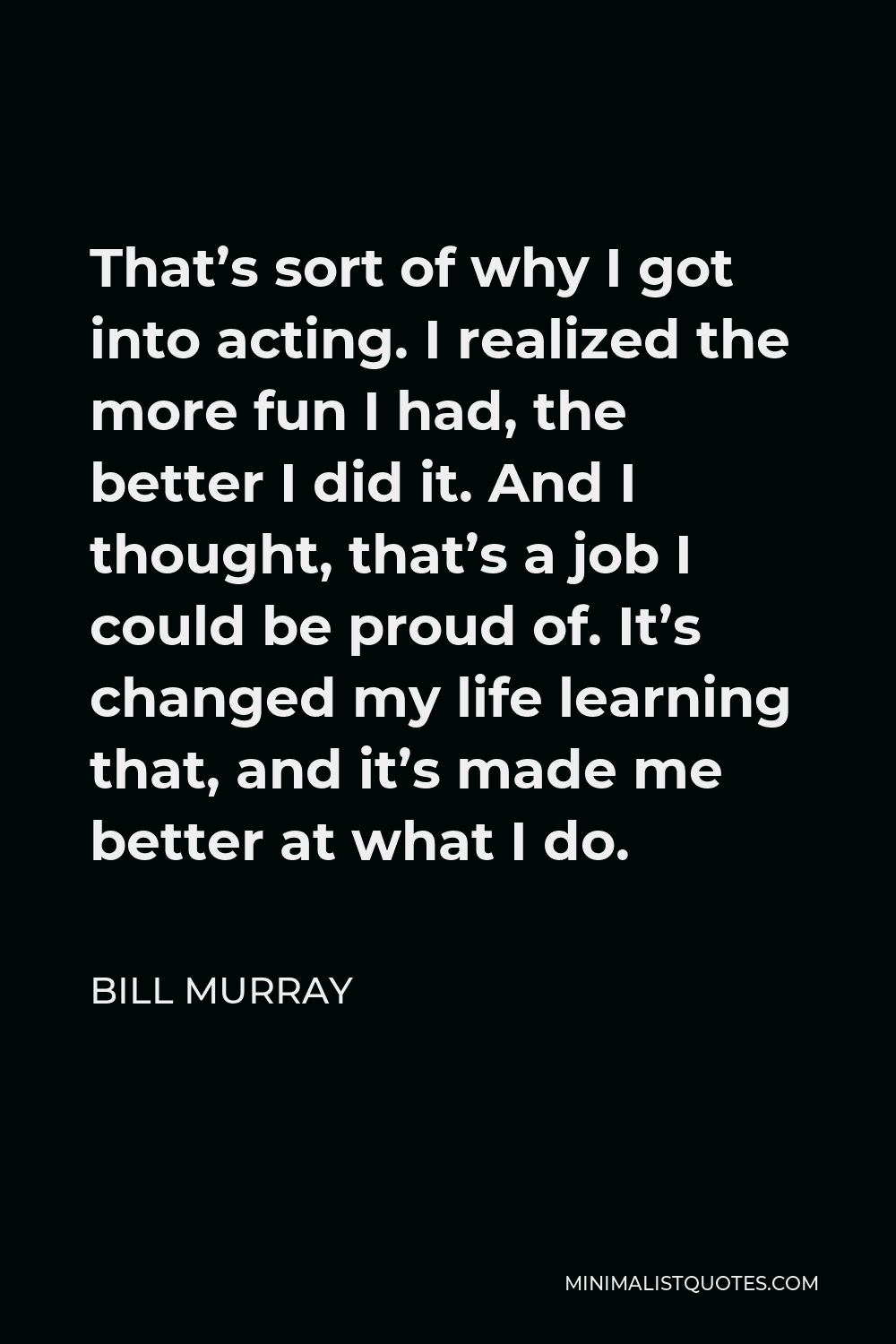 Bill Murray Quote - That’s sort of why I got into acting. I realized the more fun I had, the better I did it. And I thought, that’s a job I could be proud of. It’s changed my life learning that, and it’s made me better at what I do.