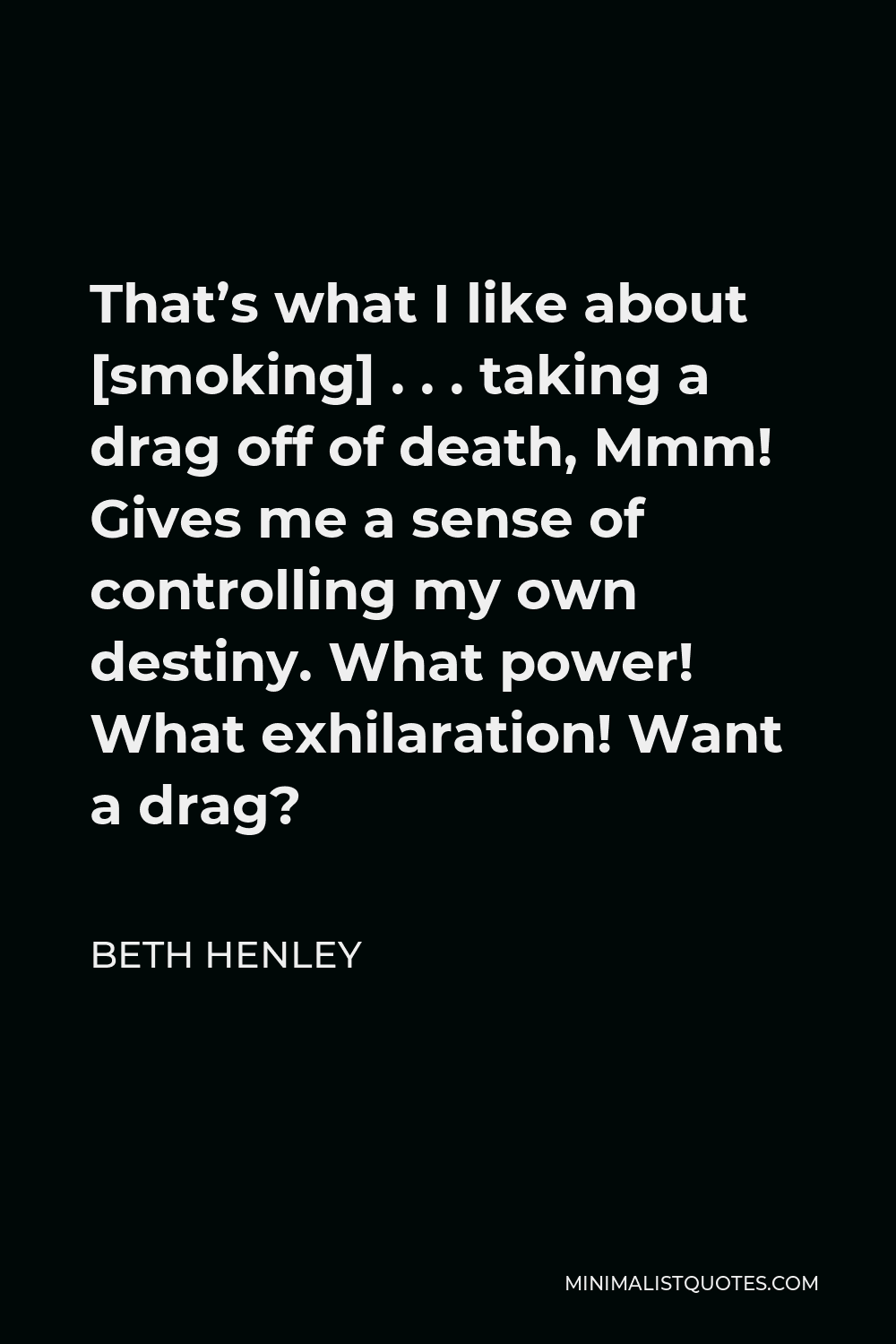 Beth Henley Quote - That’s what I like about [smoking] . . . taking a drag off of death, Mmm! Gives me a sense of controlling my own destiny. What power! What exhilaration! Want a drag?