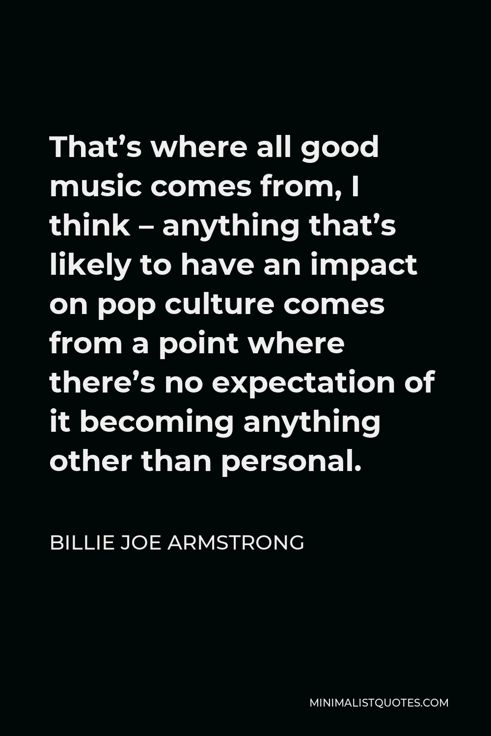Billie Joe Armstrong Quote - That’s where all good music comes from, I think – anything that’s likely to have an impact on pop culture comes from a point where there’s no expectation of it becoming anything other than personal.