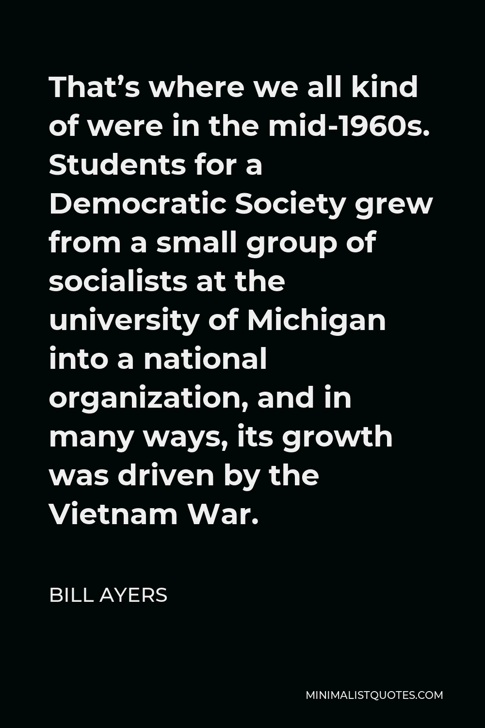 Bill Ayers Quote - That’s where we all kind of were in the mid-1960s. Students for a Democratic Society grew from a small group of socialists at the university of Michigan into a national organization, and in many ways, its growth was driven by the Vietnam War.