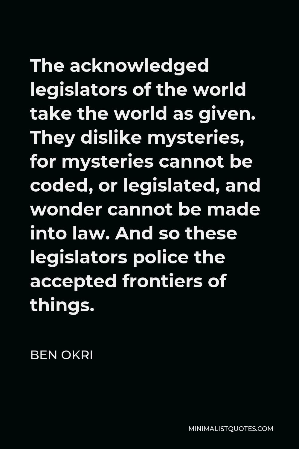 Ben Okri Quote - The acknowledged legislators of the world take the world as given. They dislike mysteries, for mysteries cannot be coded, or legislated, and wonder cannot be made into law. And so these legislators police the accepted frontiers of things.