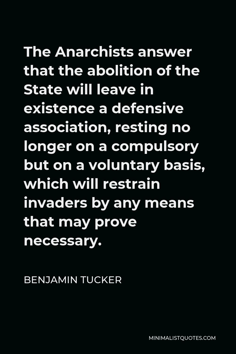 Benjamin Tucker Quote - The Anarchists answer that the abolition of the State will leave in existence a defensive association, resting no longer on a compulsory but on a voluntary basis, which will restrain invaders by any means that may prove necessary.