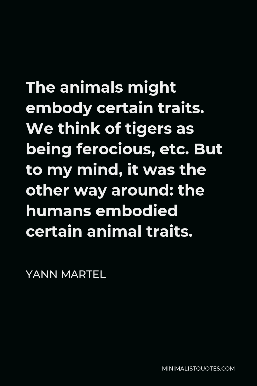 Yann Martel Quote: The animals might embody certain traits. We think of tigers as being ferocious, etc. But to my mind, it was the other way around: the humans embodied certain animal Yann Martel Quote: The animals might embody certain traits. We think of tigers as being ferocious, etc. But to my mind, it was the other way around: the humans embodied certain animal