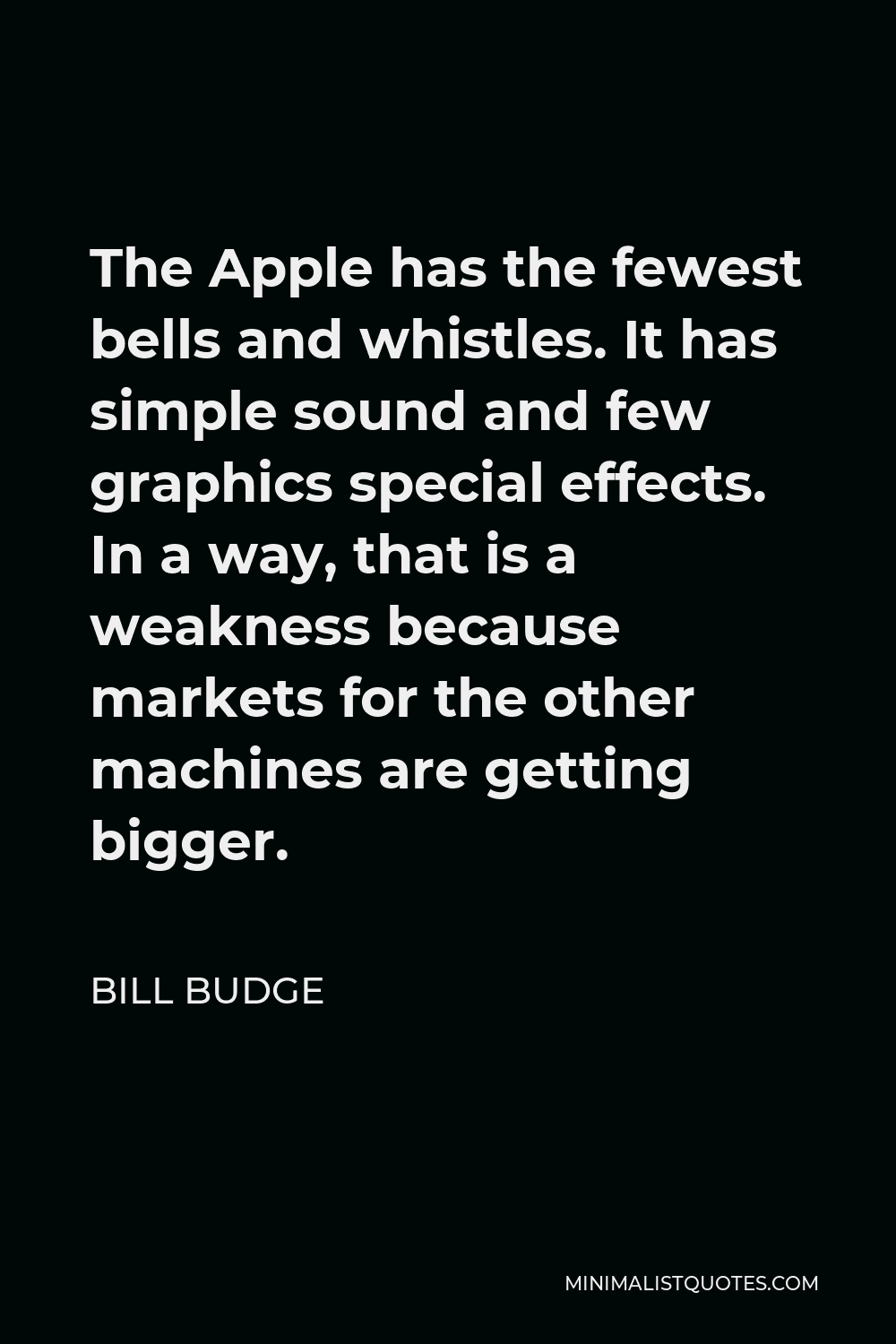 Bill Budge Quote - The Apple has the fewest bells and whistles. It has simple sound and few graphics special effects. In a way, that is a weakness because markets for the other machines are getting bigger.