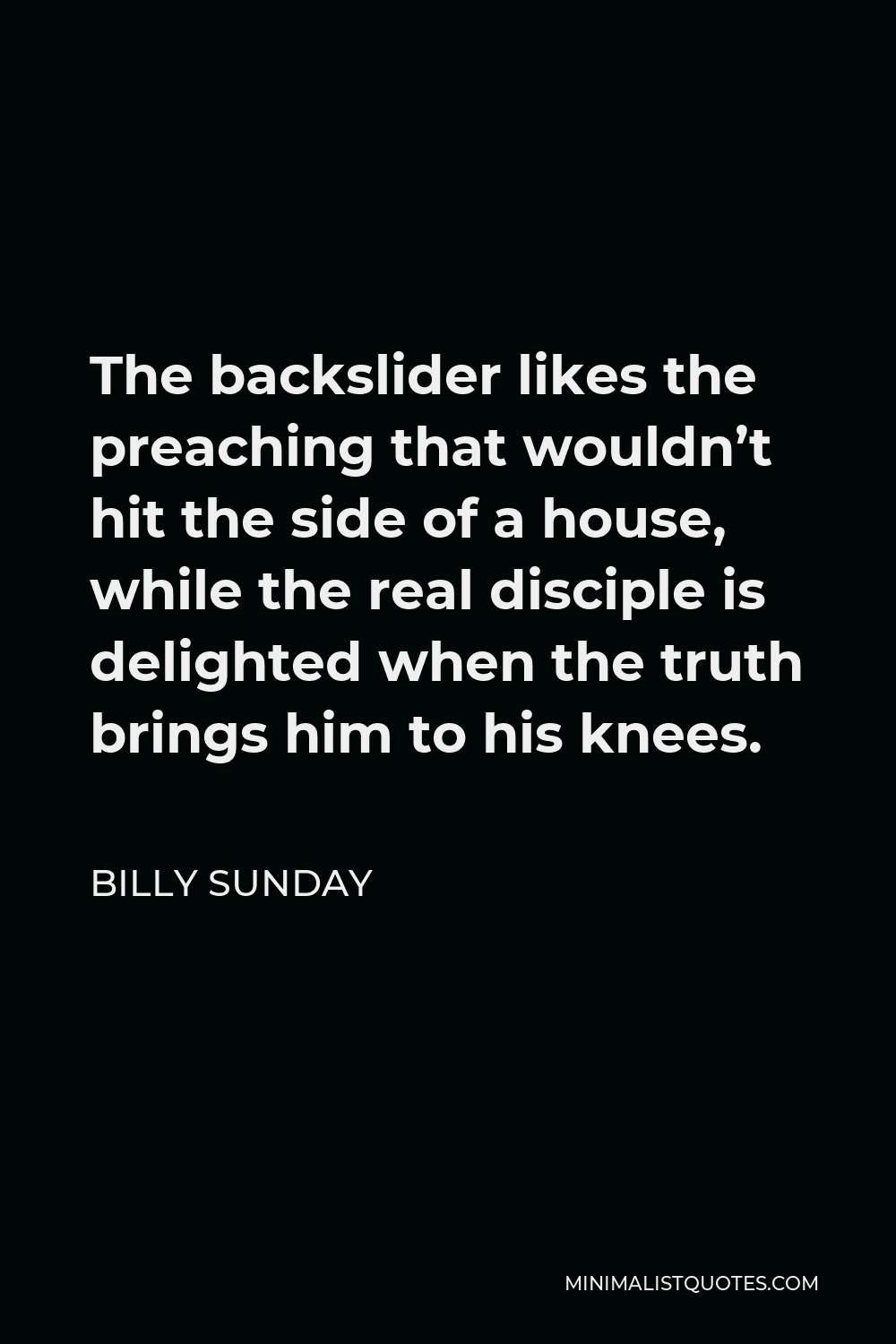 Billy Sunday Quote - The backslider likes the preaching that wouldn’t hit the side of a house, while the real disciple is delighted when the truth brings him to his knees.