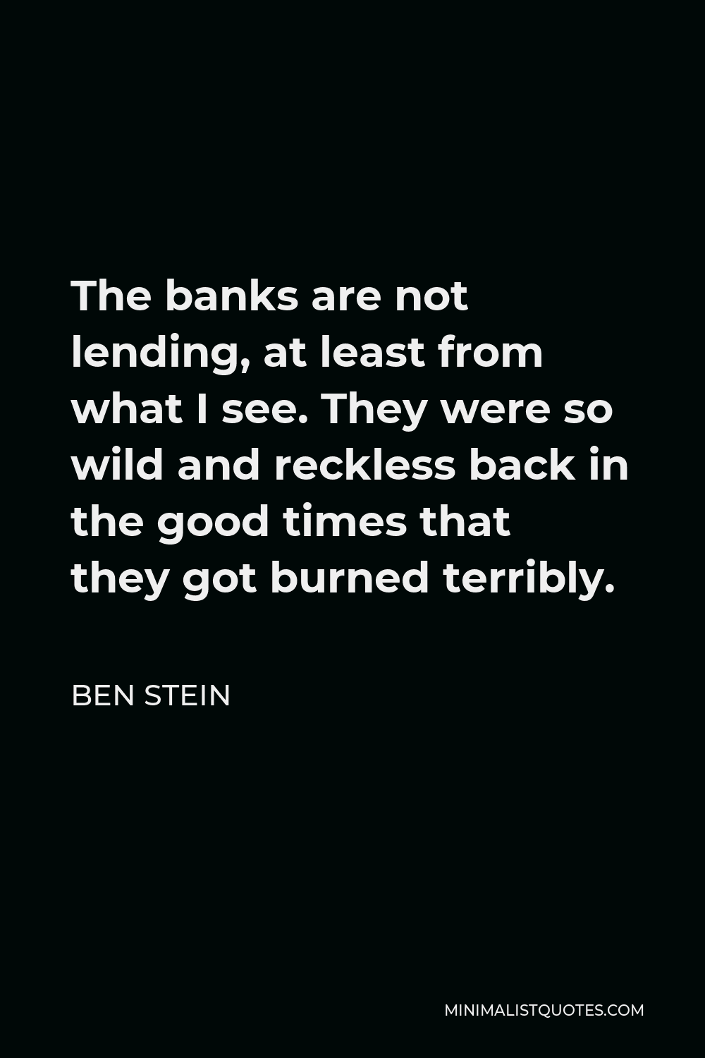 Ben Stein Quote - The banks are not lending, at least from what I see. They were so wild and reckless back in the good times that they got burned terribly.