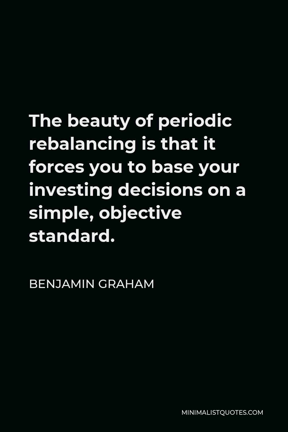 Benjamin Graham Quote - The beauty of periodic rebalancing is that it forces you to base your investing decisions on a simple, objective standard.