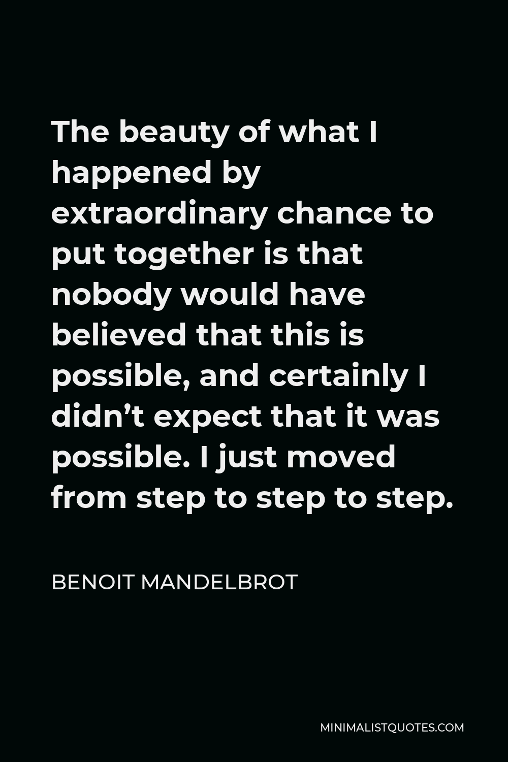 Benoit Mandelbrot Quote - The beauty of what I happened by extraordinary chance to put together is that nobody would have believed that this is possible, and certainly I didn’t expect that it was possible. I just moved from step to step to step.
