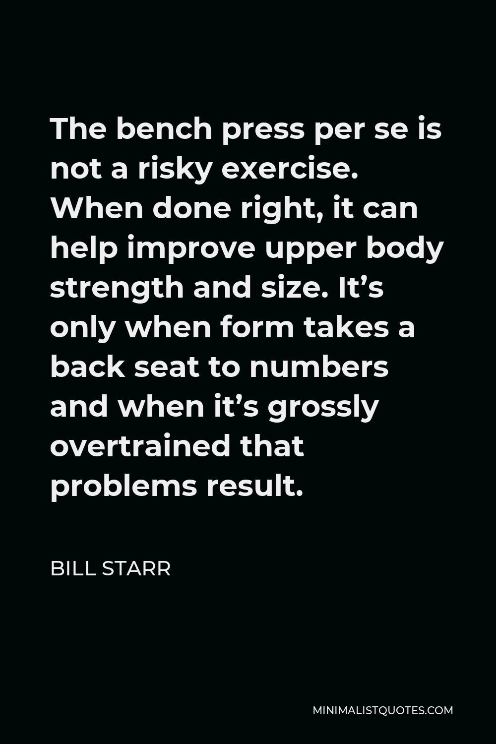 Bill Starr Quote - The bench press per se is not a risky exercise. When done right, it can help improve upper body strength and size. It’s only when form takes a back seat to numbers and when it’s grossly overtrained that problems result.