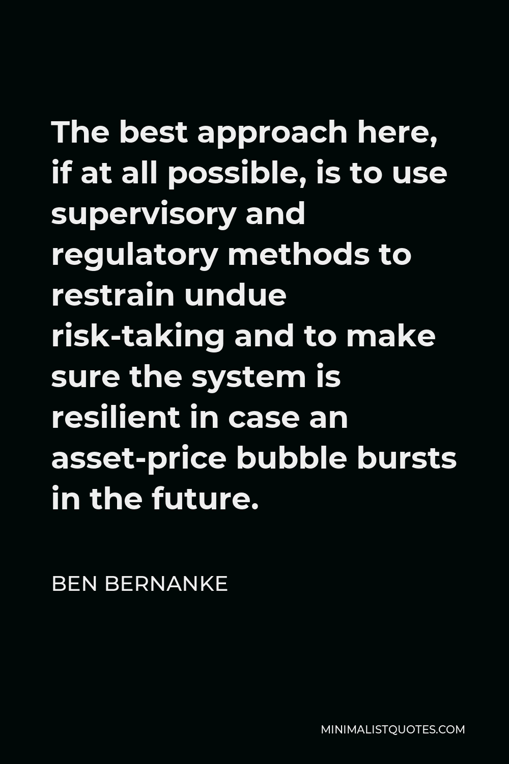Ben Bernanke Quote - The best approach here, if at all possible, is to use supervisory and regulatory methods to restrain undue risk-taking and to make sure the system is resilient in case an asset-price bubble bursts in the future.