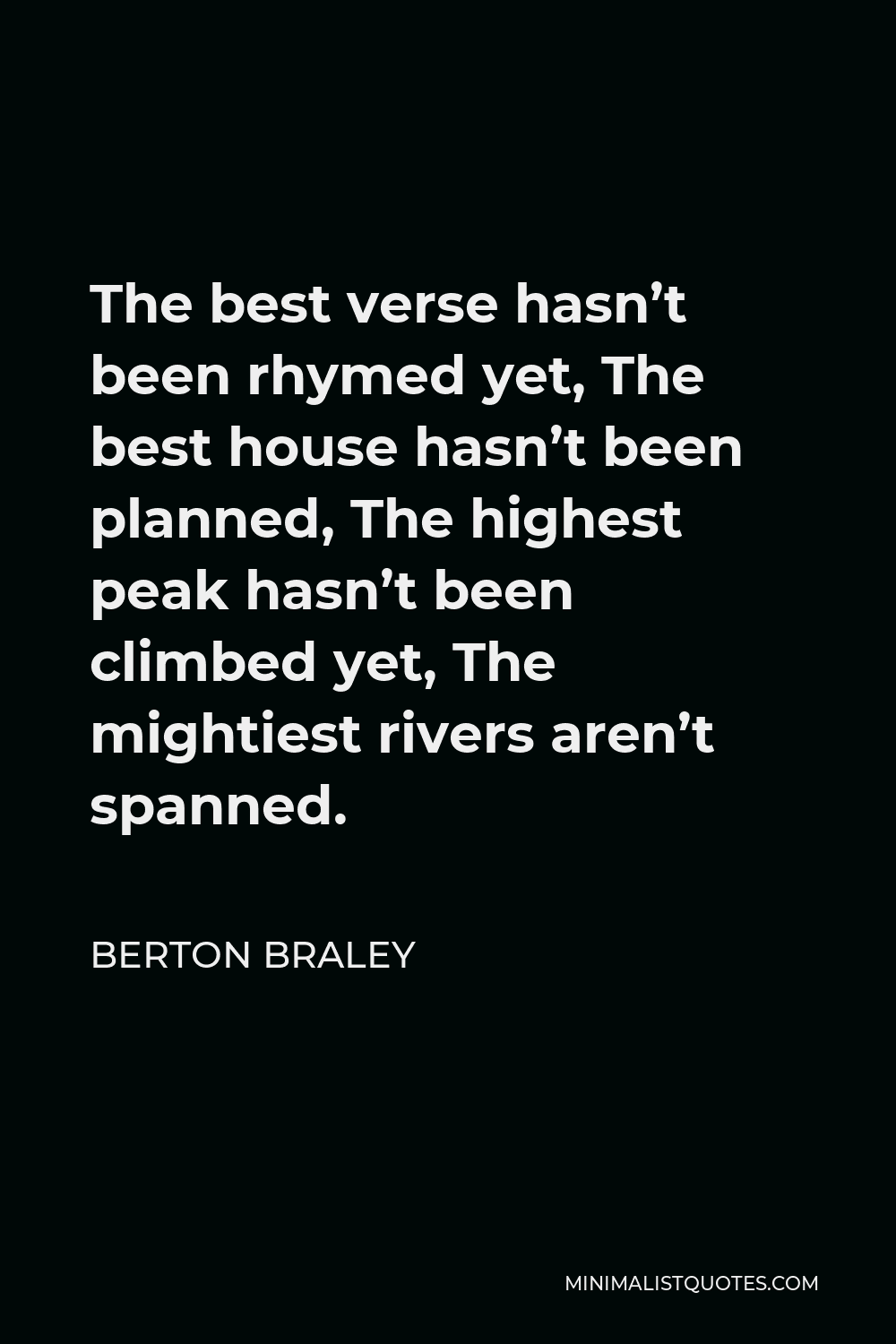 Berton Braley Quote - The best verse hasn’t been rhymed yet, The best house hasn’t been planned, The highest peak hasn’t been climbed yet, The mightiest rivers aren’t spanned.