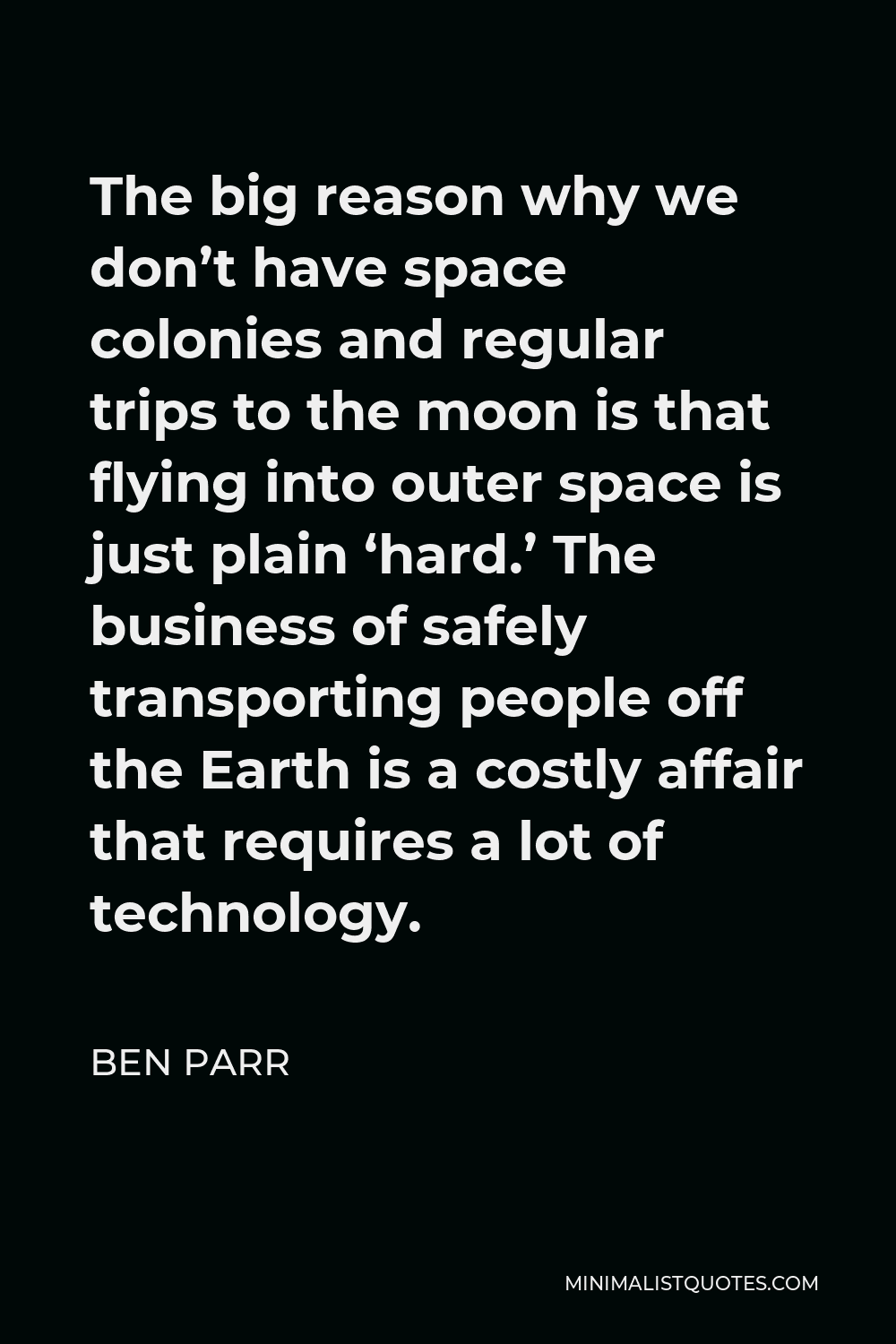 Ben Parr Quote - The big reason why we don’t have space colonies and regular trips to the moon is that flying into outer space is just plain ‘hard.’ The business of safely transporting people off the Earth is a costly affair that requires a lot of technology.