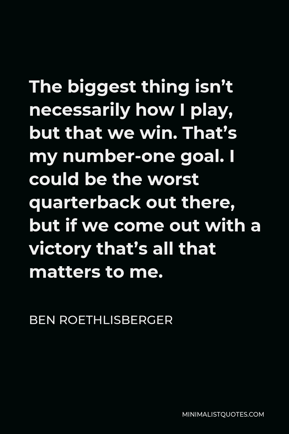 Ben Roethlisberger Quote - The biggest thing isn’t necessarily how I play, but that we win. That’s my number-one goal. I could be the worst quarterback out there, but if we come out with a victory that’s all that matters to me.