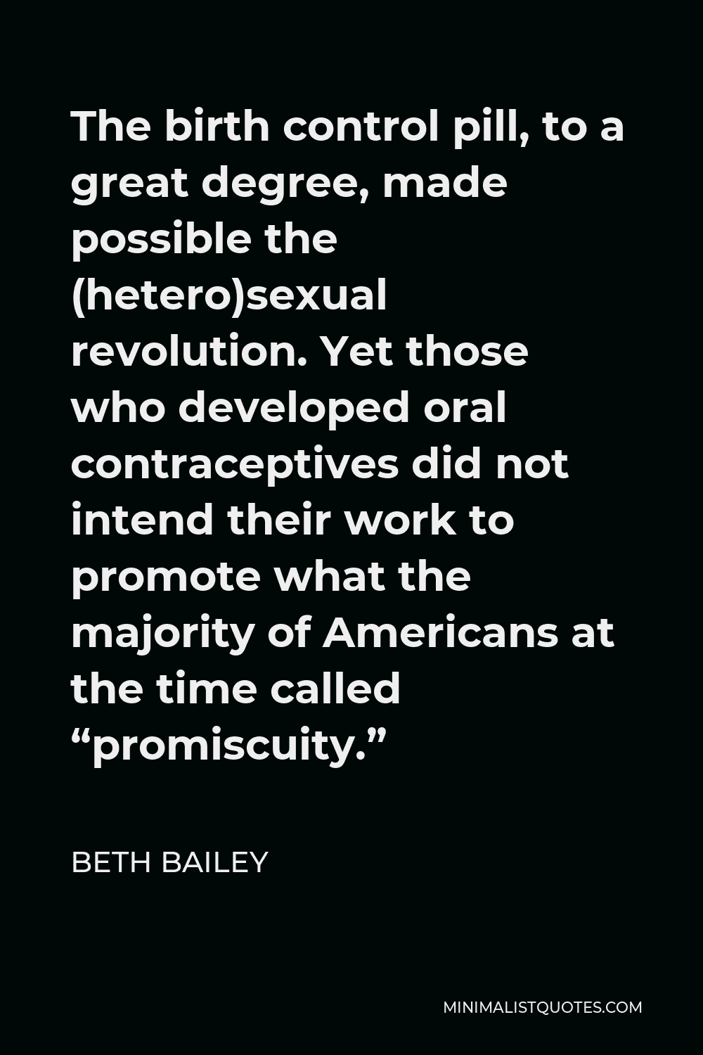 Beth Bailey Quote - The birth control pill, to a great degree, made possible the (hetero)sexual revolution. Yet those who developed oral contraceptives did not intend their work to promote what the majority of Americans at the time called “promiscuity.”