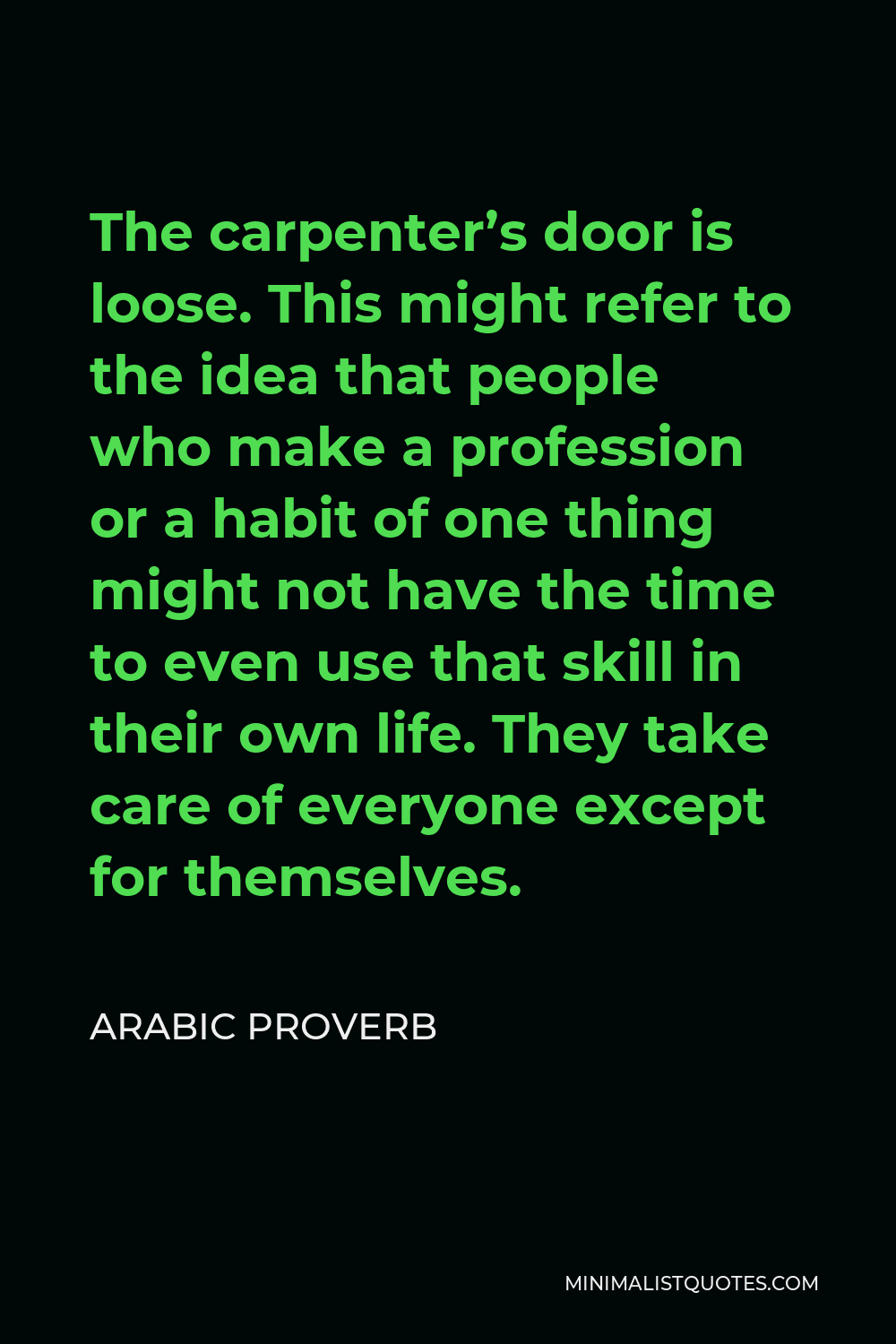 Arabic Proverb Quote - The carpenter’s door is loose. This might refer to the idea that people who make a profession or a habit of one thing might not have the time to even use that skill in their own life. They take care of everyone except for themselves.