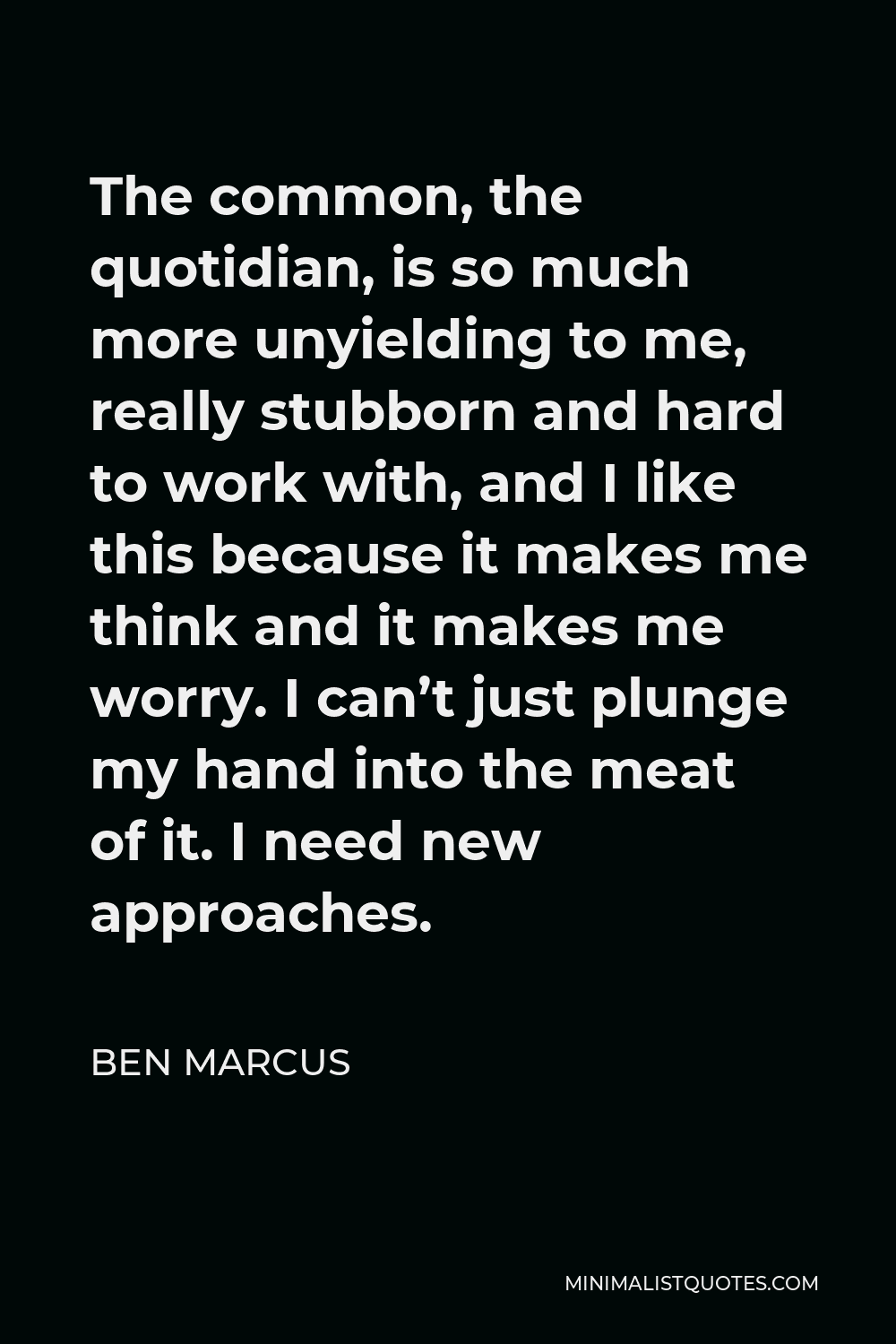 Ben Marcus Quote - The common, the quotidian, is so much more unyielding to me, really stubborn and hard to work with, and I like this because it makes me think and it makes me worry. I can’t just plunge my hand into the meat of it. I need new approaches.