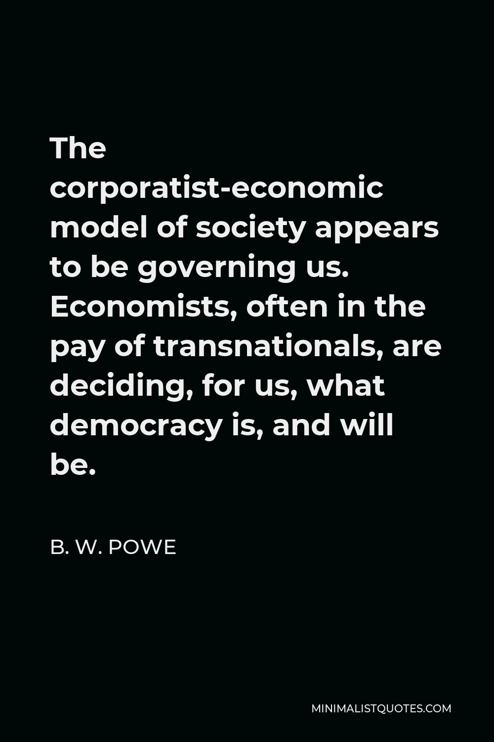 B. W. Powe Quote - The corporatist-economic model of society appears to be governing us. Economists, often in the pay of transnationals, are deciding, for us, what democracy is, and will be.
