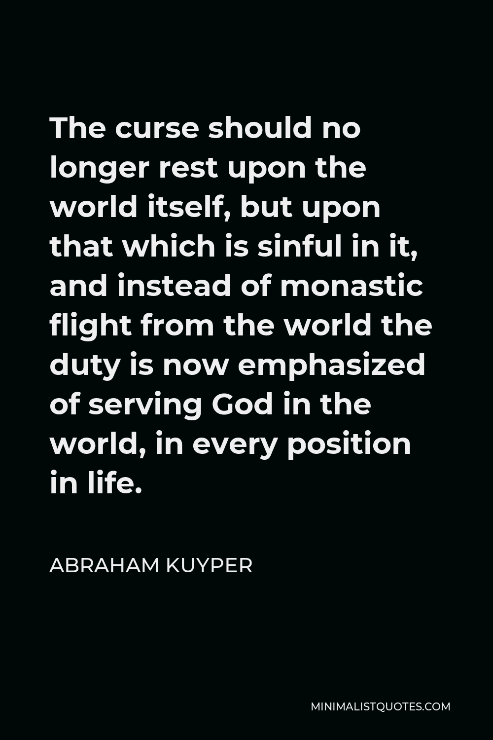 Abraham Kuyper Quote - The curse should no longer rest upon the world itself, but upon that which is sinful in it, and instead of monastic flight from the world the duty is now emphasized of serving God in the world, in every position in life.