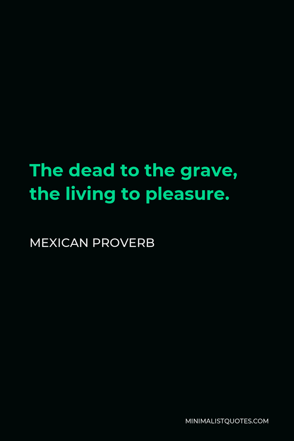 Mexican Proverb Quote - The dead to the grave, the living to pleasure.