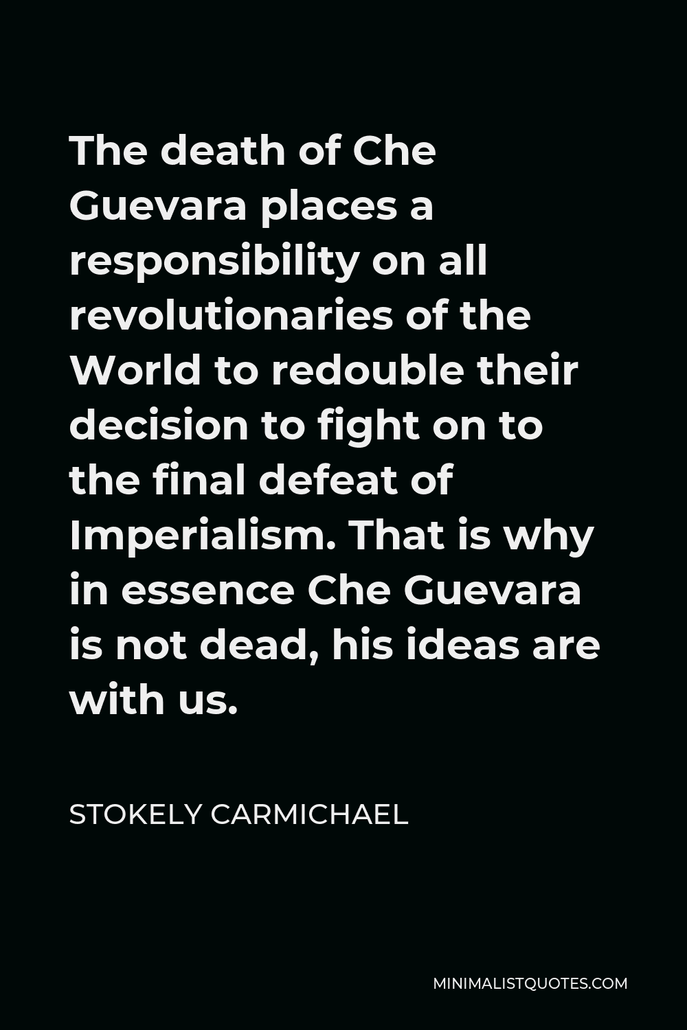 Stokely Carmichael Quote - The death of Che Guevara places a responsibility on all revolutionaries of the World to redouble their decision to fight on to the final defeat of Imperialism. That is why in essence Che Guevara is not dead, his ideas are with us.