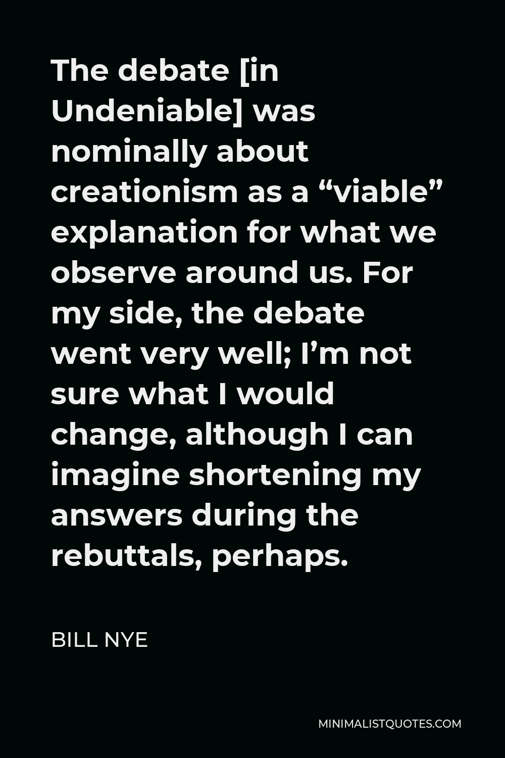 Bill Nye Quote - The debate [in Undeniable] was nominally about creationism as a “viable” explanation for what we observe around us. For my side, the debate went very well; I’m not sure what I would change, although I can imagine shortening my answers during the rebuttals, perhaps.