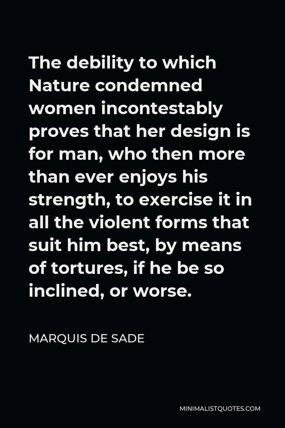 Marquis de Sade Quote - The debility to which Nature condemned women incontestably proves that her design is for man, who then more than ever enjoys his strength, to exercise it in all the violent forms that suit him best, by means of tortures, if he be so inclined, or worse.