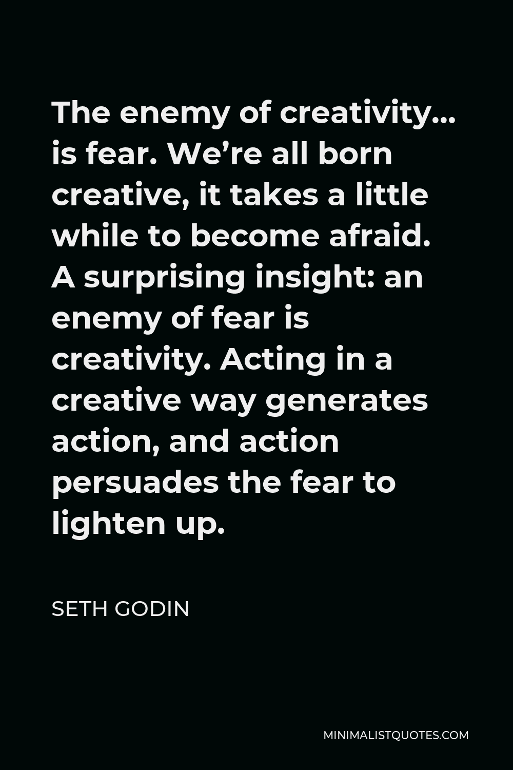 Seth Godin Quote - The enemy of creativity… is fear. We’re all born creative, it takes a little while to become afraid. A surprising insight: an enemy of fear is creativity. Acting in a creative way generates action, and action persuades the fear to lighten up.