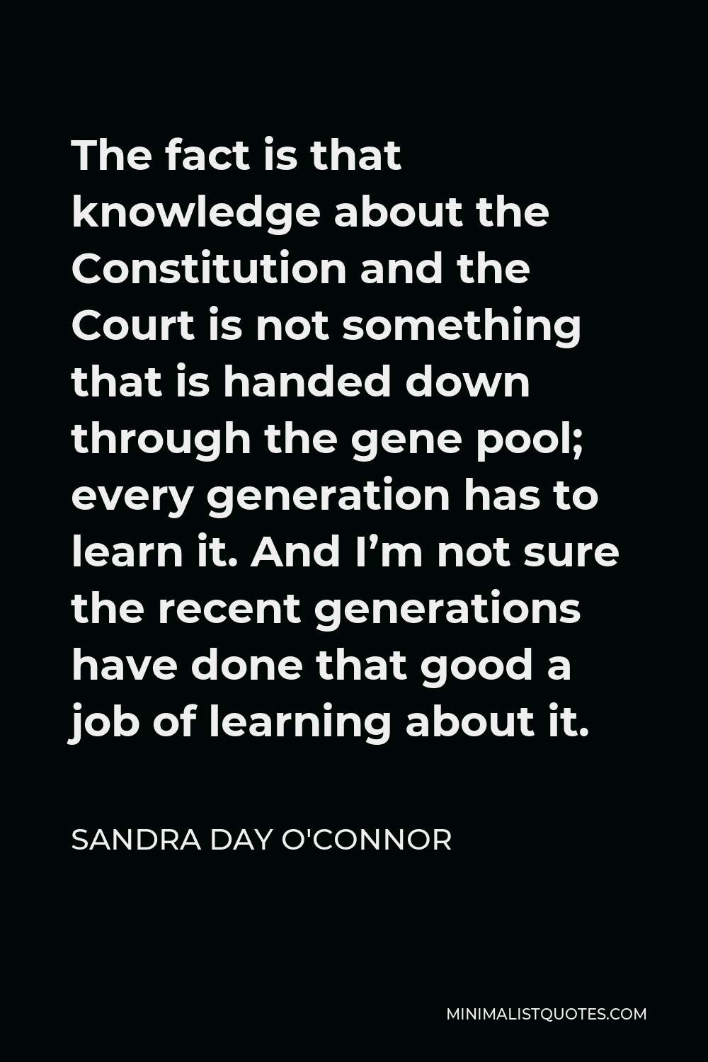 Sandra Day O'Connor Quote - The fact is that knowledge about the Constitution and the Court is not something that is handed down through the gene pool; every generation has to learn it. And I’m not sure the recent generations have done that good a job of learning about it.