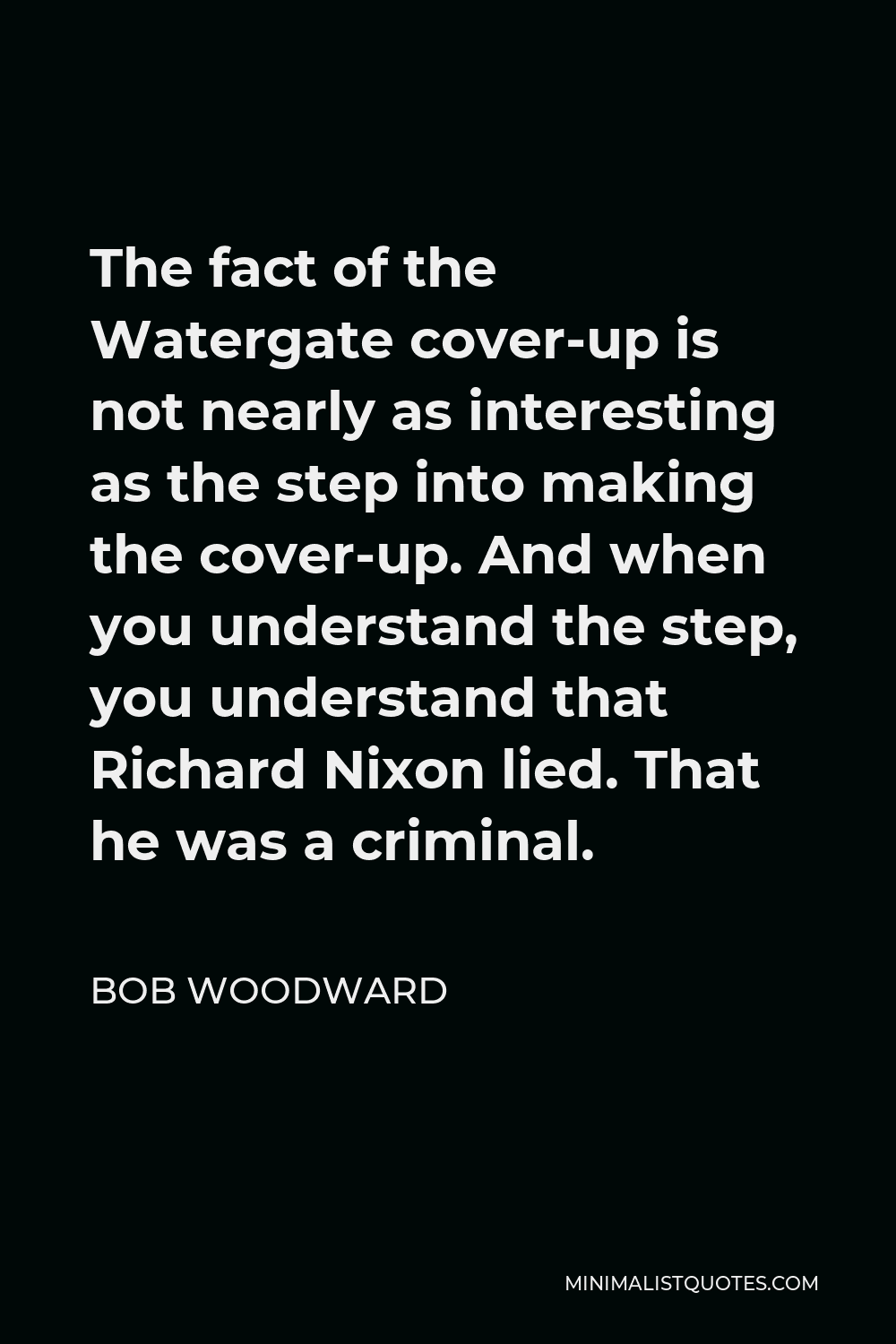 Bob Woodward Quote - The fact of the Watergate cover-up is not nearly as interesting as the step into making the cover-up. And when you understand the step, you understand that Richard Nixon lied. That he was a criminal.