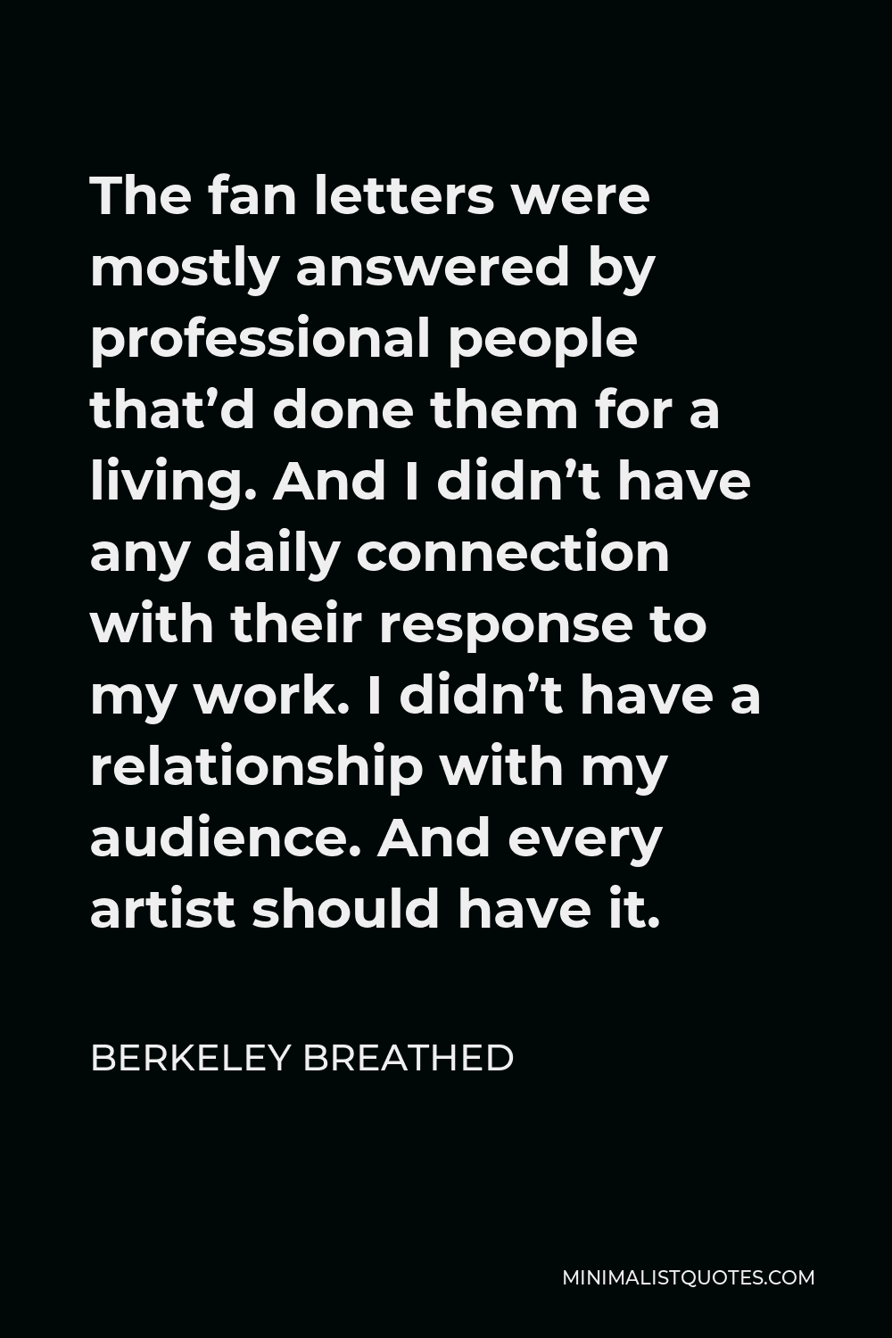 Berkeley Breathed Quote - The fan letters were mostly answered by professional people that’d done them for a living. And I didn’t have any daily connection with their response to my work. I didn’t have a relationship with my audience. And every artist should have it.