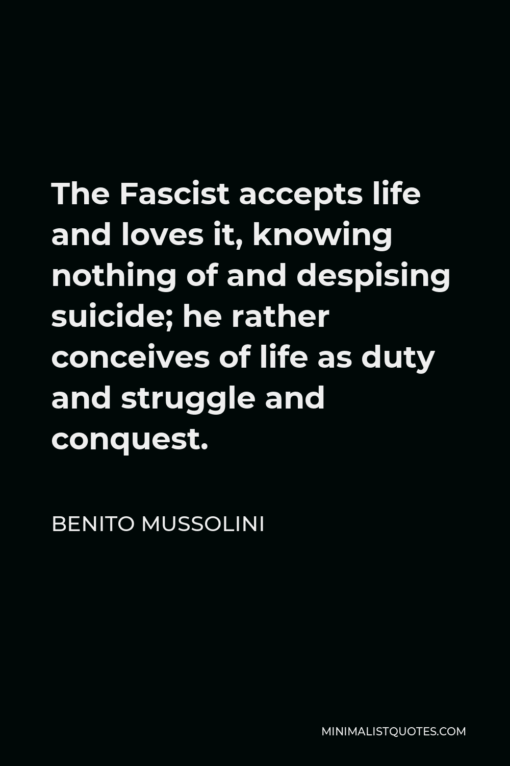 Benito Mussolini Quote - The Fascist accepts life and loves it, knowing nothing of and despising suicide; he rather conceives of life as duty and struggle and conquest.
