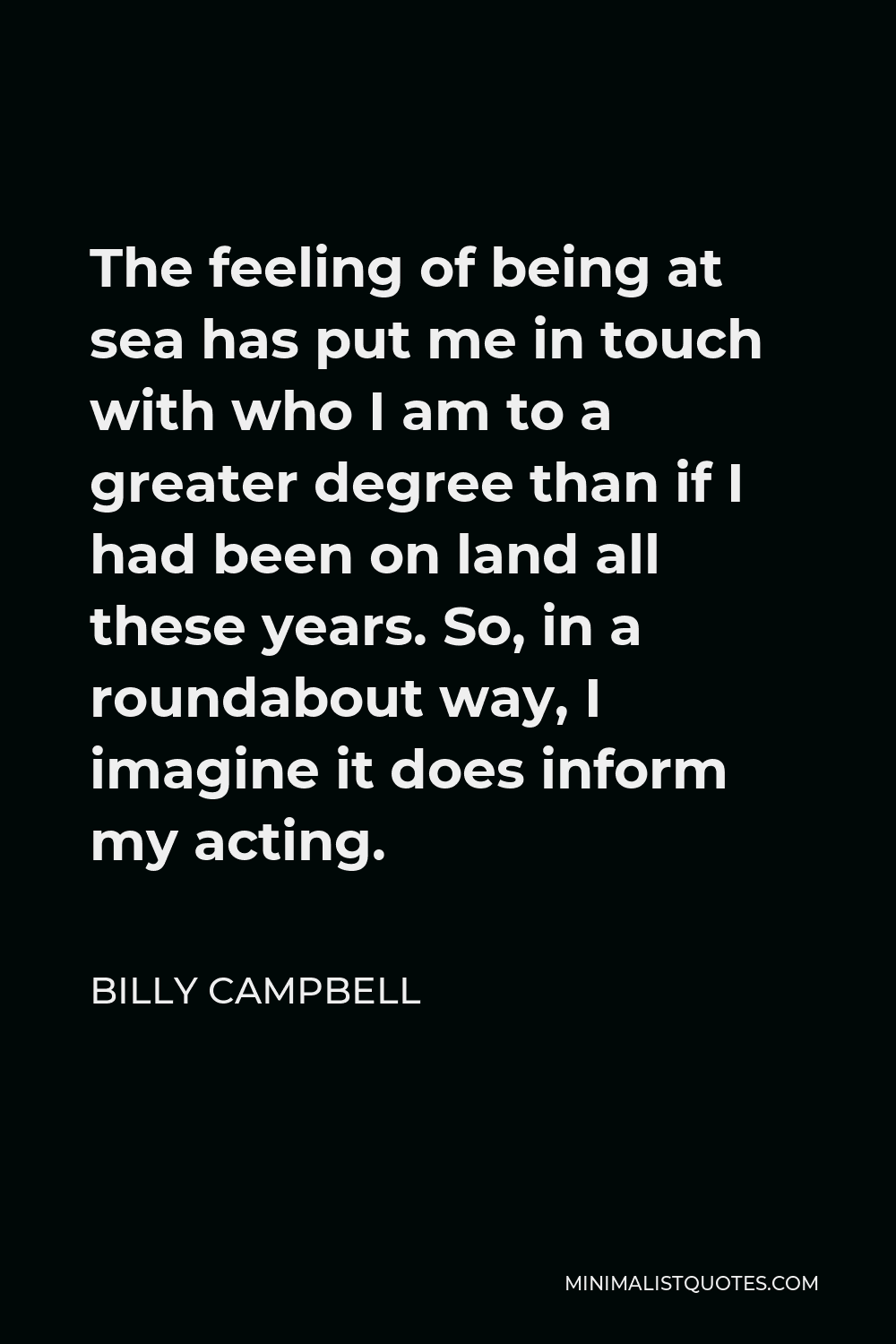 Billy Campbell Quote - The feeling of being at sea has put me in touch with who I am to a greater degree than if I had been on land all these years. So, in a roundabout way, I imagine it does inform my acting.