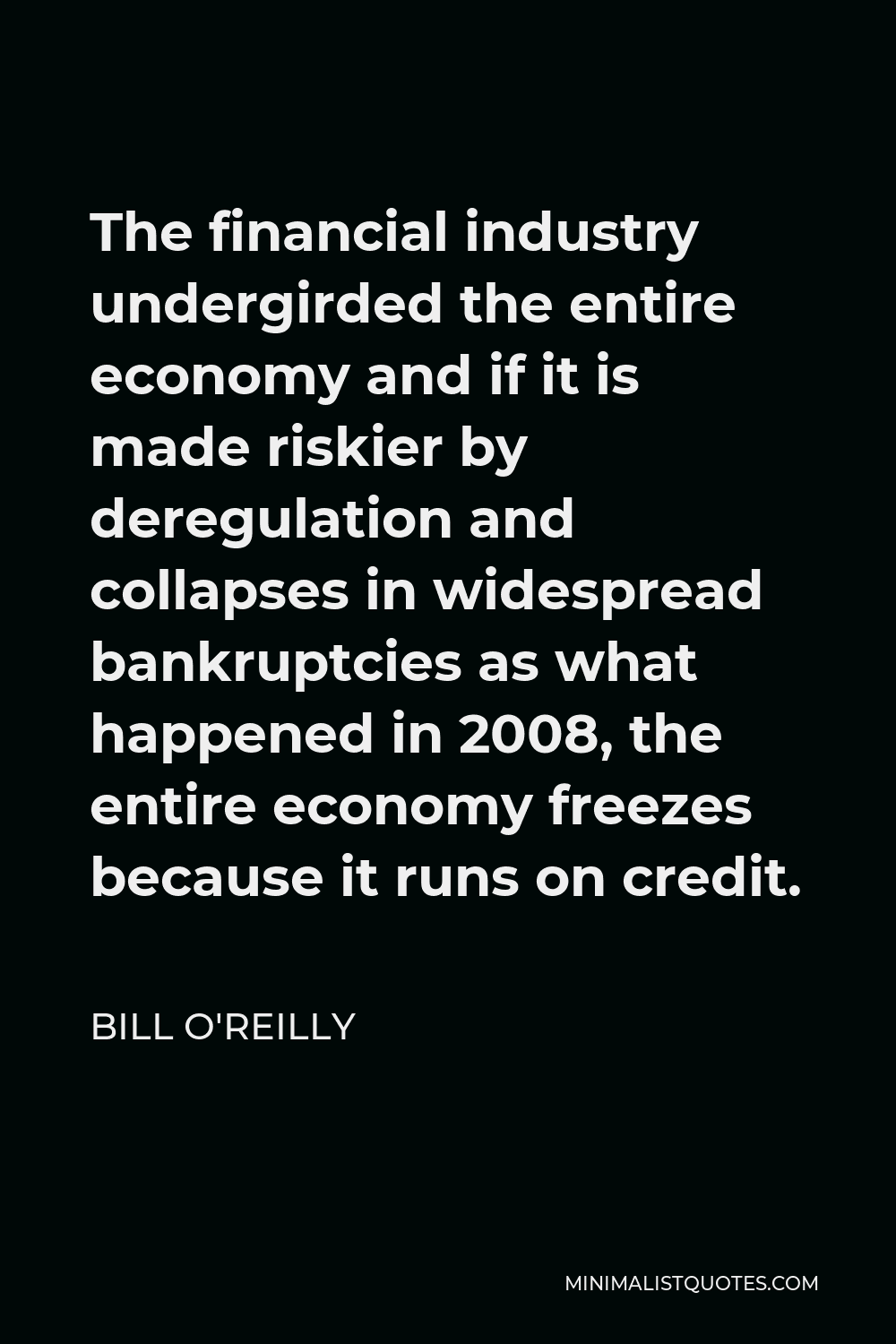 Bill O'Reilly Quote - The financial industry undergirded the entire economy and if it is made riskier by deregulation and collapses in widespread bankruptcies as what happened in 2008, the entire economy freezes because it runs on credit.