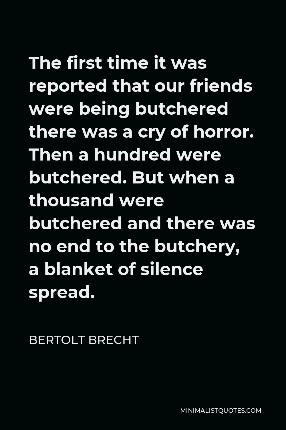 Bertolt Brecht Quote - The first time it was reported that our friends were being butchered there was a cry of horror. Then a hundred were butchered. But when a thousand were butchered and there was no end to the butchery, a blanket of silence spread.