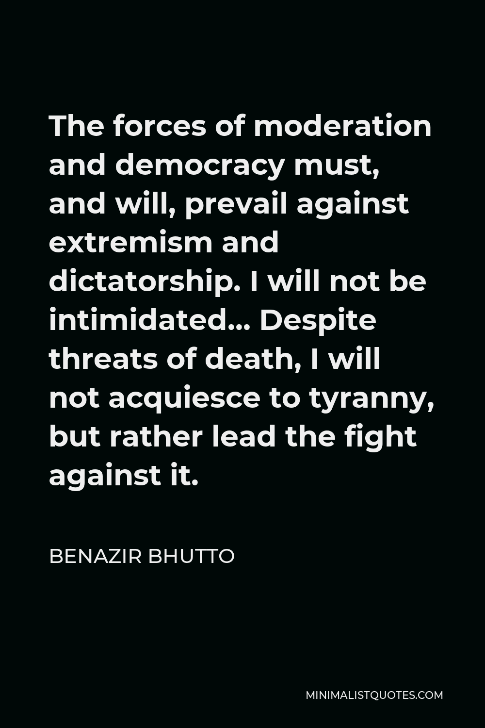 Benazir Bhutto Quote - The forces of moderation and democracy must, and will, prevail against extremism and dictatorship. I will not be intimidated… Despite threats of death, I will not acquiesce to tyranny, but rather lead the fight against it.