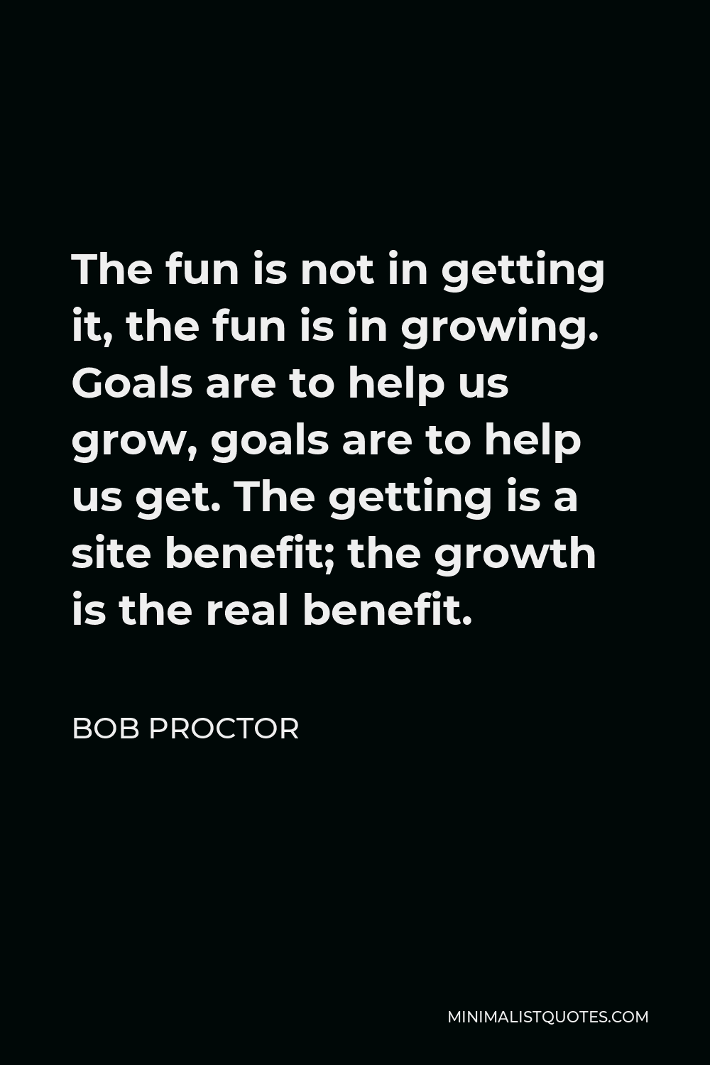 Bob Proctor Quote - The fun is not in getting it, the fun is in growing. Goals are to help us grow, goals are to help us get. The getting is a site benefit; the growth is the real benefit.