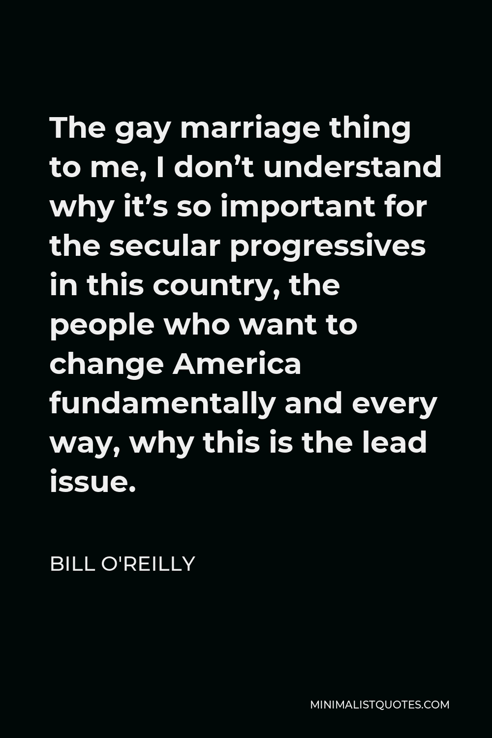 Bill O'Reilly Quote - The gay marriage thing to me, I don’t understand why it’s so important for the secular progressives in this country, the people who want to change America fundamentally and every way, why this is the lead issue.