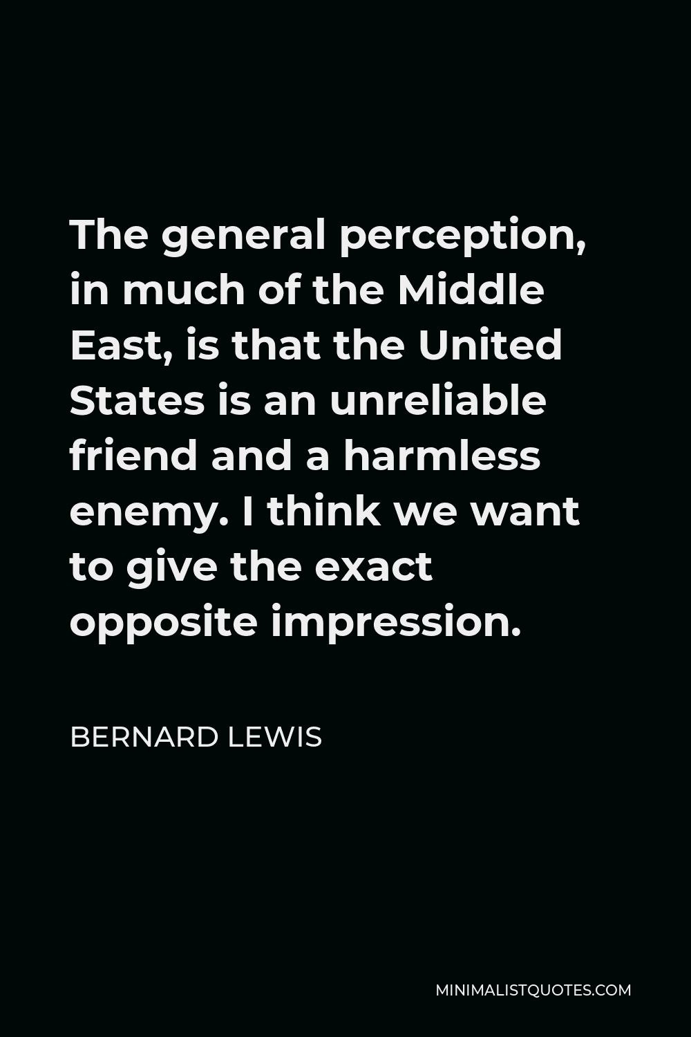 Bernard Lewis Quote - The general perception, in much of the Middle East, is that the United States is an unreliable friend and a harmless enemy. I think we want to give the exact opposite impression.