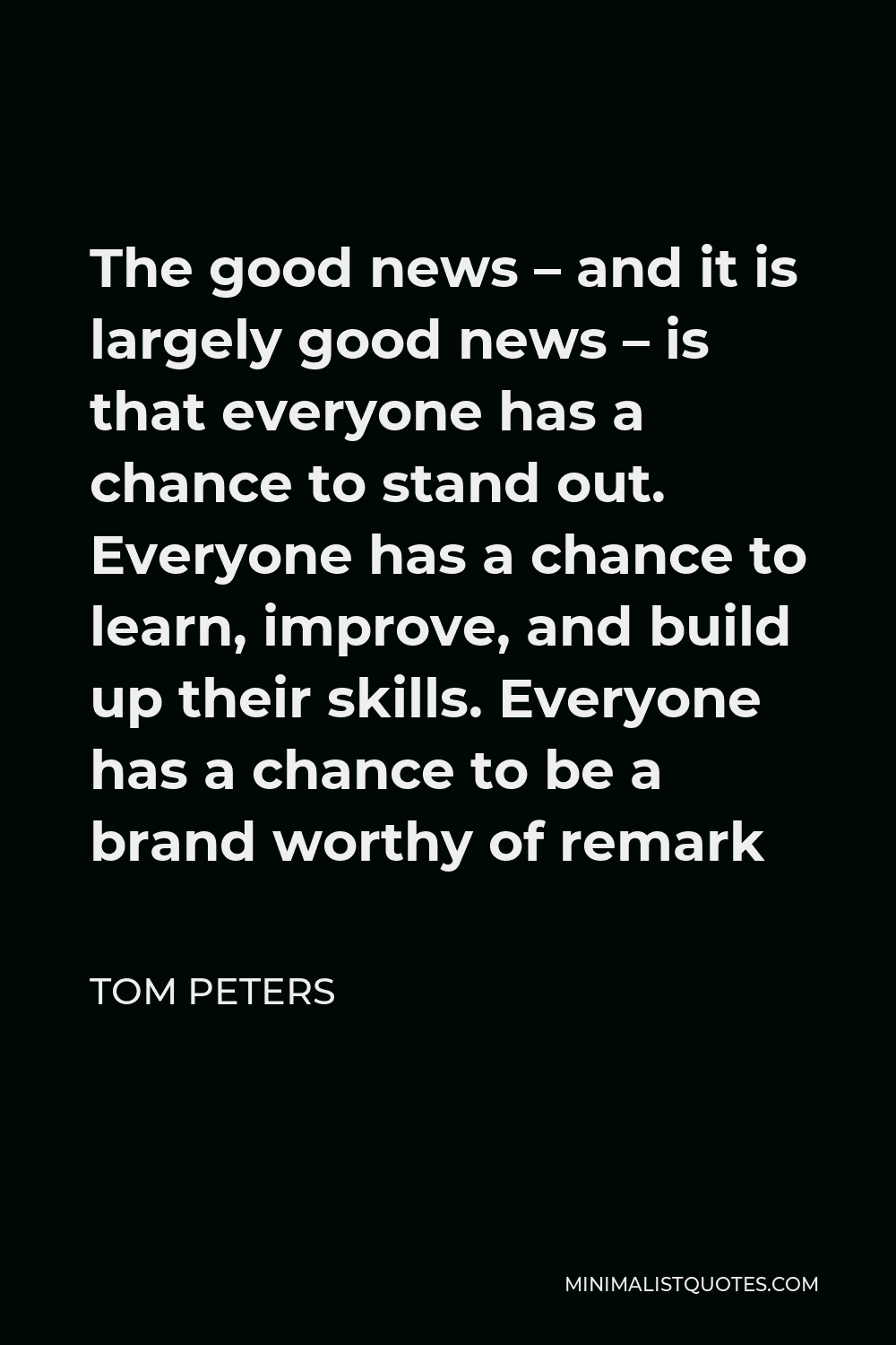Tom Peters Quote - The good news – and it is largely good news – is that everyone has a chance to stand out. Everyone has a chance to learn, improve, and build up their skills. Everyone has a chance to be a brand worthy of remark