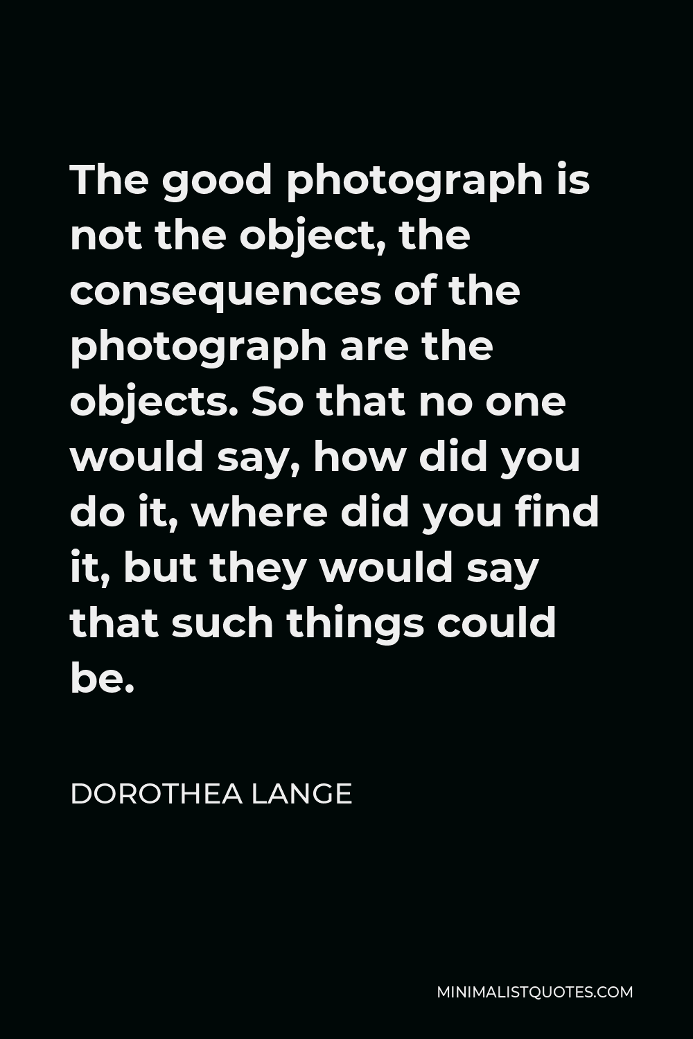 Dorothea Lange Quote - The good photograph is not the object, the consequences of the photograph are the objects. So that no one would say, how did you do it, where did you find it, but they would say that such things could be.