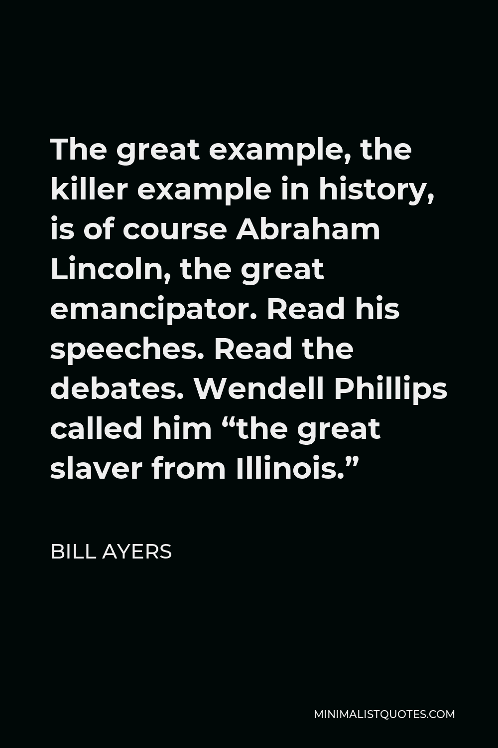 Bill Ayers Quote - The great example, the killer example in history, is of course Abraham Lincoln, the great emancipator. Read his speeches. Read the debates. Wendell Phillips called him “the great slaver from Illinois.”