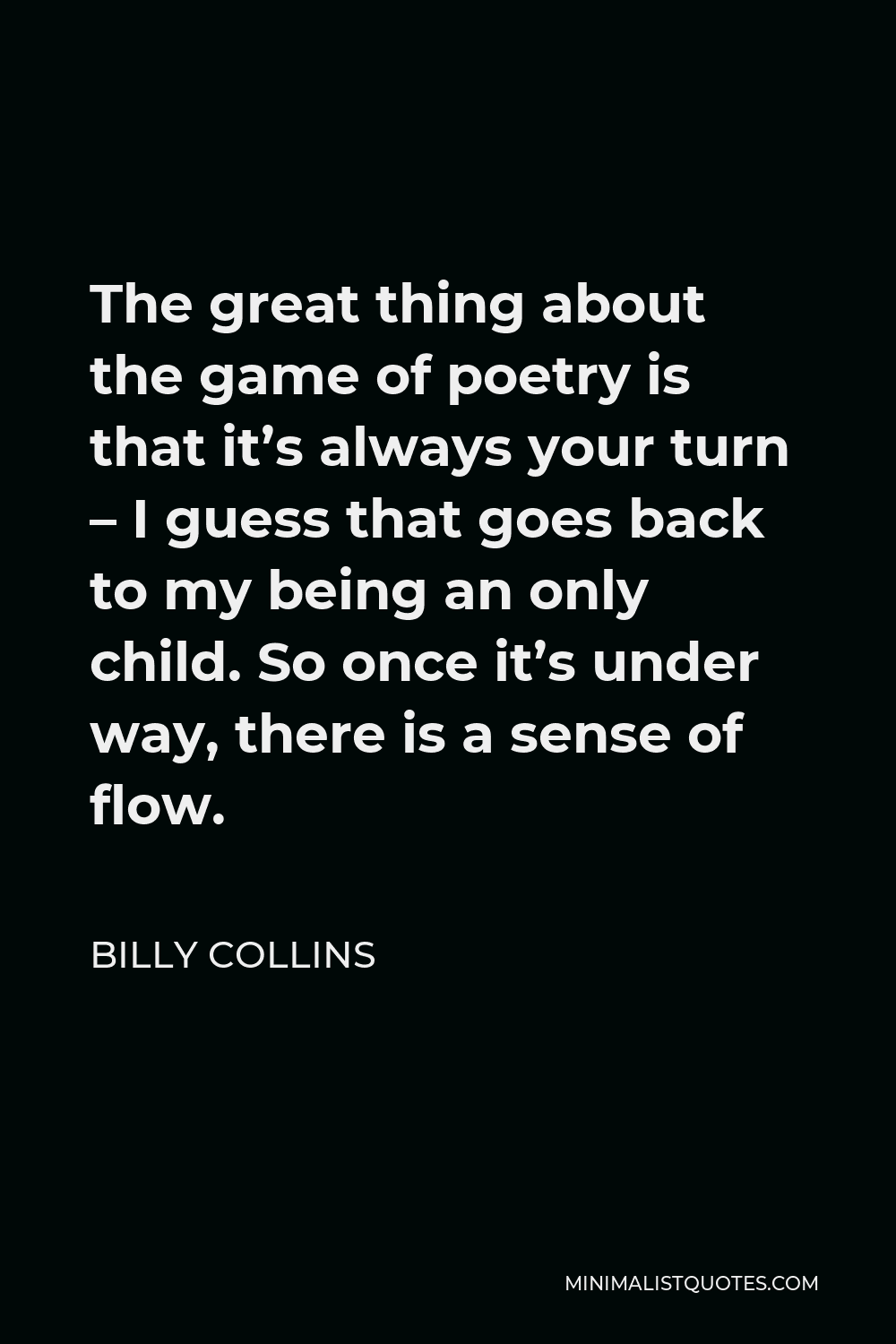 Billy Collins Quote - The great thing about the game of poetry is that it’s always your turn – I guess that goes back to my being an only child. So once it’s under way, there is a sense of flow.
