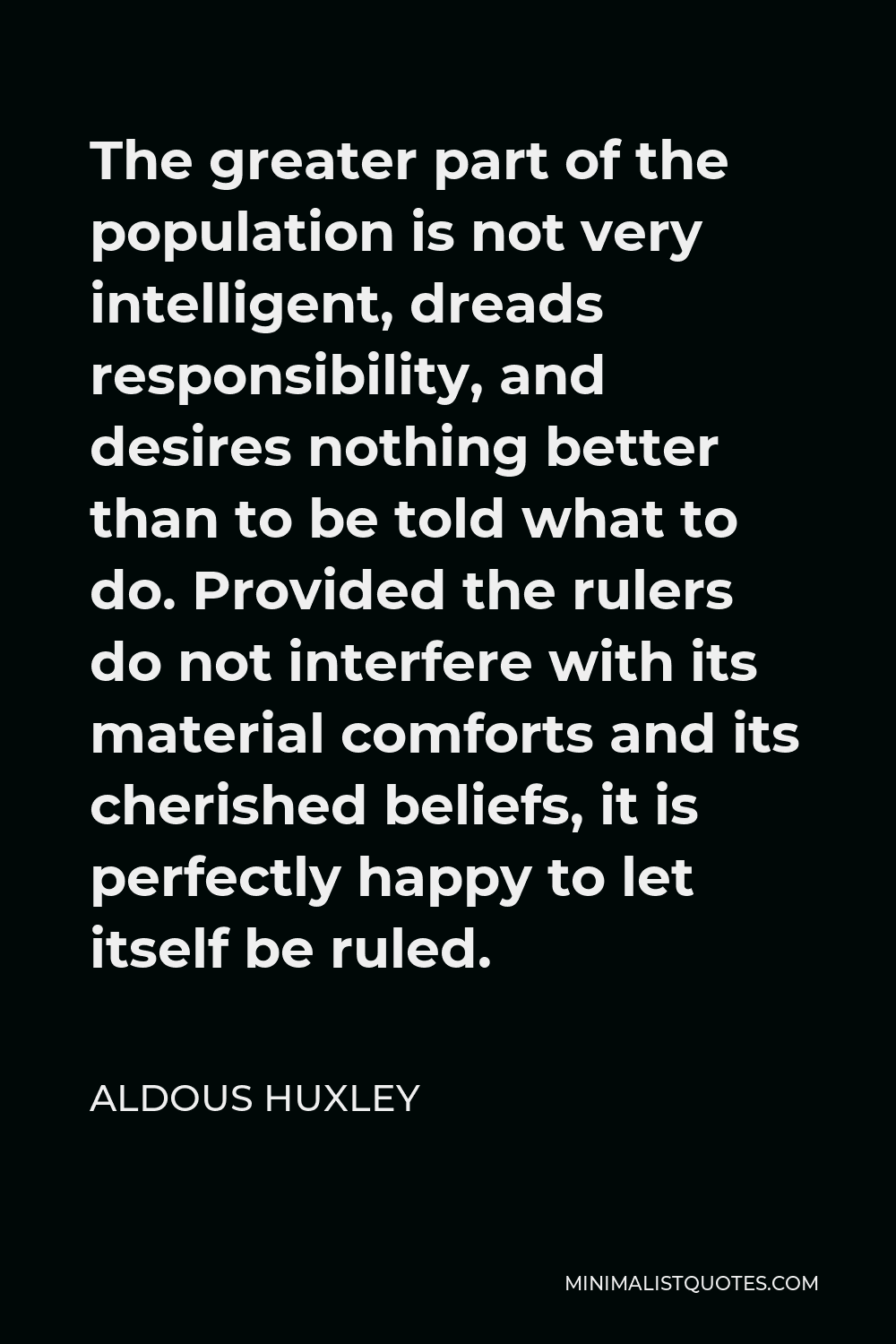 Aldous Huxley Quote - The greater part of the population is not very intelligent, dreads responsibility, and desires nothing better than to be told what to do. Provided the rulers do not interfere with its material comforts and its cherished beliefs, it is perfectly happy to let itself be ruled.
