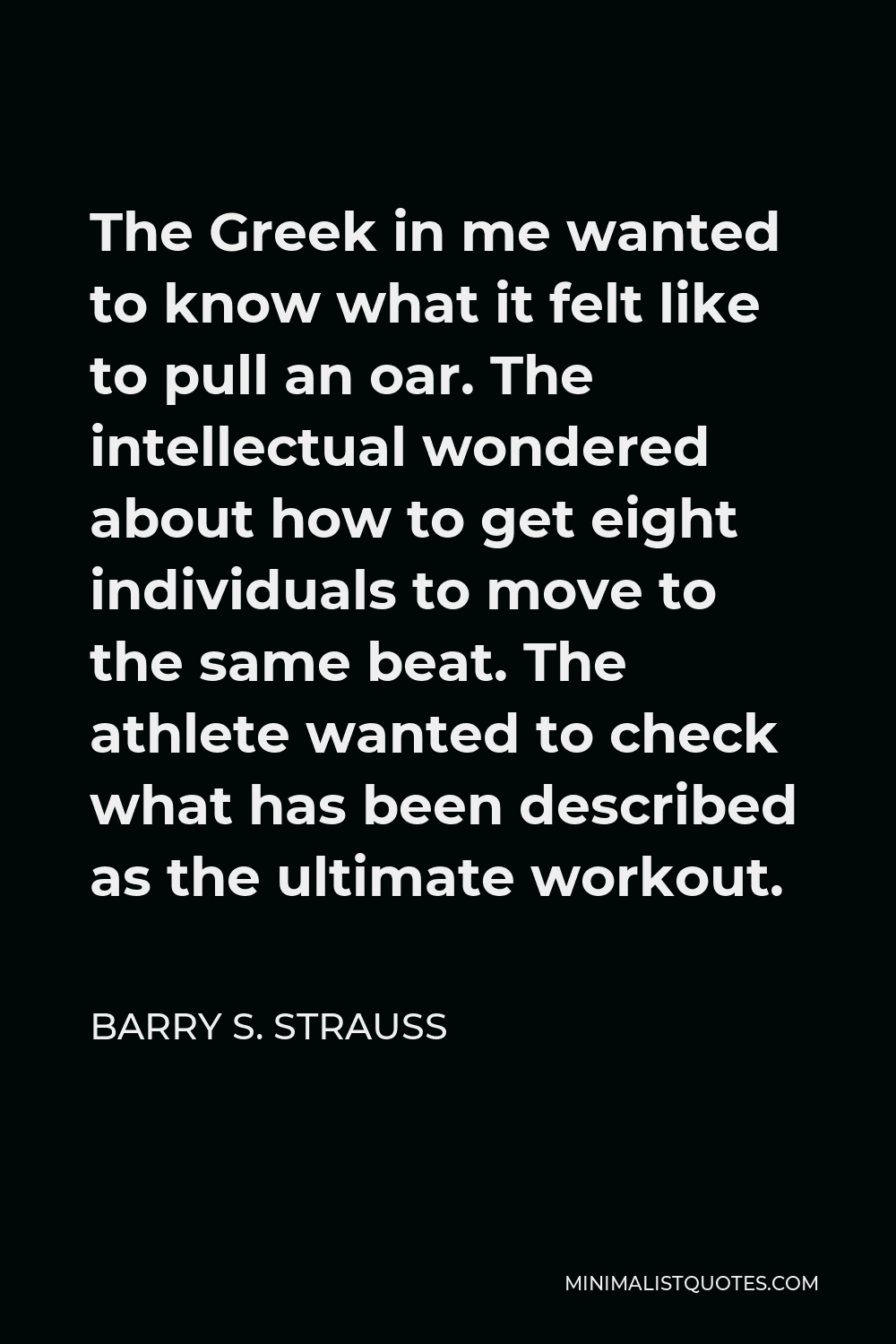 Barry S. Strauss Quote - The Greek in me wanted to know what it felt like to pull an oar. The intellectual wondered about how to get eight individuals to move to the same beat. The athlete wanted to check what has been described as the ultimate workout.