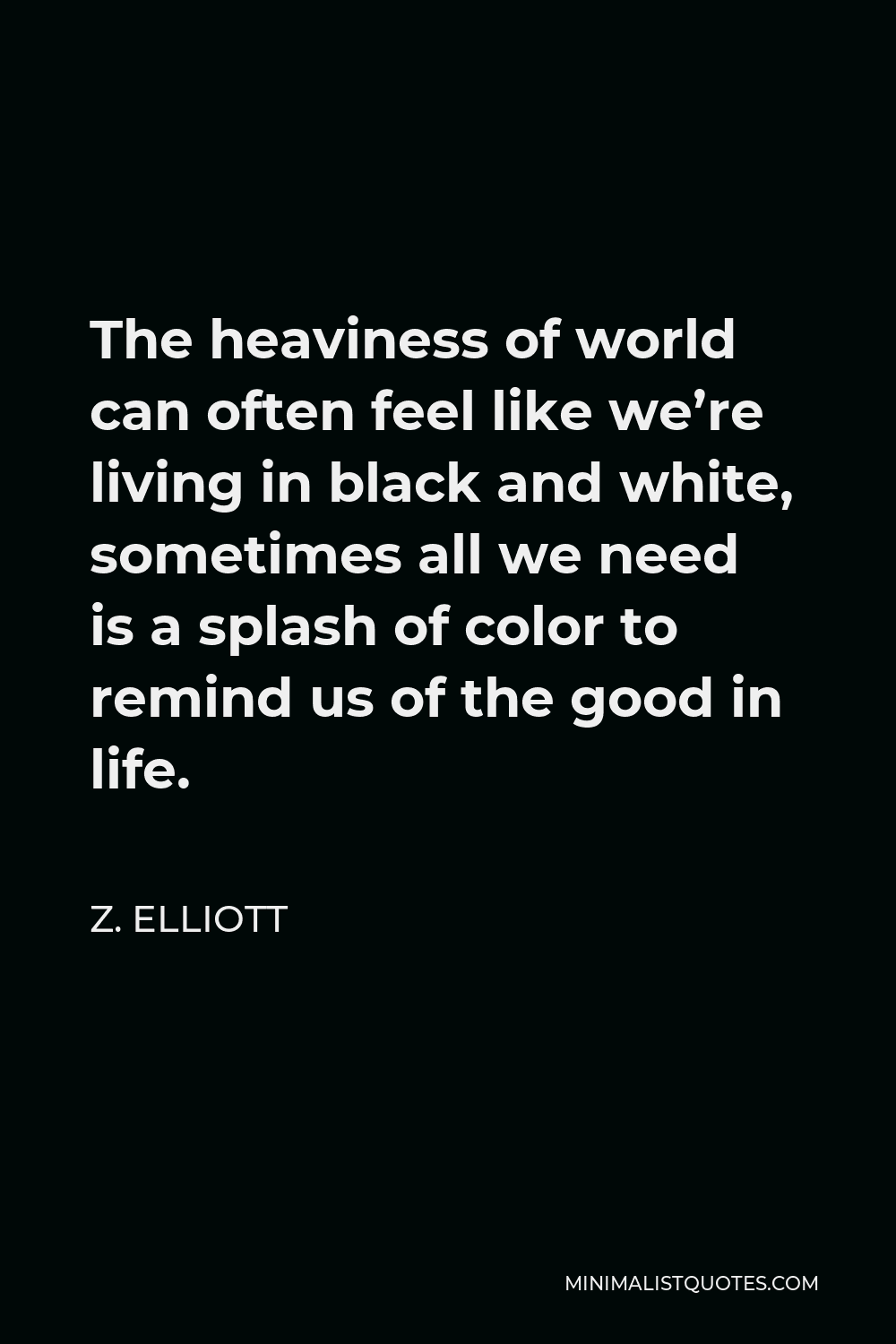 Z. Elliott Quote - The heaviness of world can often feel like we’re living in black and white, sometimes all we need is a splash of color to remind us of the good in life.