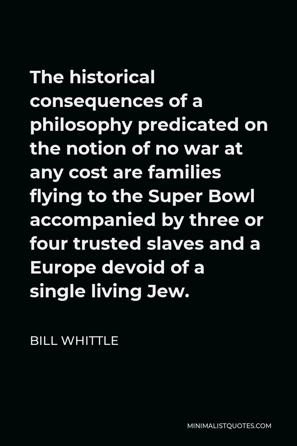 Bill Whittle Quote - The historical consequences of a philosophy predicated on the notion of no war at any cost are families flying to the Super Bowl accompanied by three or four trusted slaves and a Europe devoid of a single living Jew.