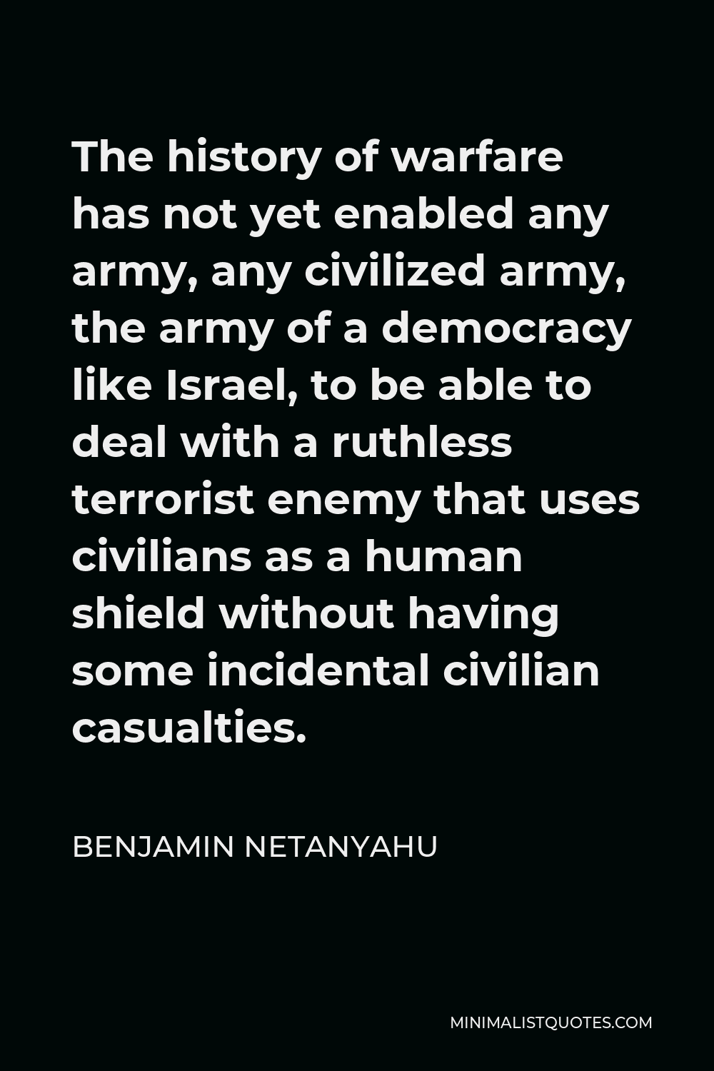 Benjamin Netanyahu Quote - The history of warfare has not yet enabled any army, any civilized army, the army of a democracy like Israel, to be able to deal with a ruthless terrorist enemy that uses civilians as a human shield without having some incidental civilian casualties.